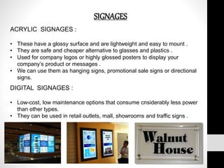 SIGNAGES
ACRYLIC SIGNAGES :
• These have a glossy surface and are lightweight and easy to mount .
• They are safe and cheaper alternative to glasses and plastics .
• Used for company logos or highly glossed posters to display your
company’s product or messages .
• We can use them as hanging signs, promotional sale signs or directional
signs.
DIGITAL SIGNAGES :
• Low-cost, low maintenance options that consume cnsiderably less power
than other types.
• They can be used in retail outlets, mall, showrooms and traffic signs .
 