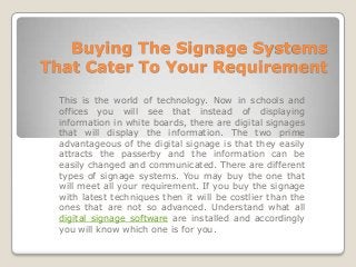 Buying The Signage Systems
That Cater To Your Requirement

 This is the world of technology. Now in schools and
 offices you will see that instead of displaying
 information in white boards, there are digital signages
 that will display the information. The two prime
 advantageous of the digital signage is that they easily
 attracts the passerby and the information can be
 easily changed and communicated. There are different
 types of signage systems. You may buy the one that
 will meet all your requirement. If you buy the signage
 with latest techniques then it will be costlier than the
 ones that are not so advanced. Understand what all
 digital signage software are installed and accordingly
 you will know which one is for you.
 