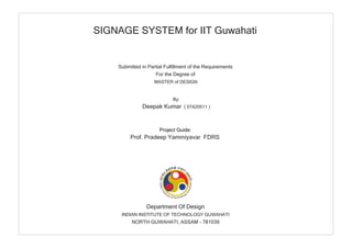 SIGNAGE SYSTEM for IIT Guwahati


    Submitted in Partial Fulﬁllment of the Requirements
                    For the Degree of
                    MASTER of DESIGN


                            By:
              Deepak Kumar ( 07420511 )


                      Project Guide:
         Prof. Pradeep Yammiyavar FDRS




                Department Of Design
     INDIAN INSTITUTE OF TECHNOLOGY GUWAHATI
         NORTH GUWAHATI, ASSAM - 781039
 