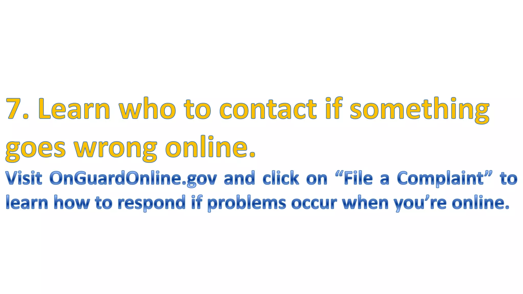 7. Learn who to contact if something goes wrong online.Visit OnGuardOnline.gov and click on “File a Complaint” to learn how to respond if problems occur when you’re online.