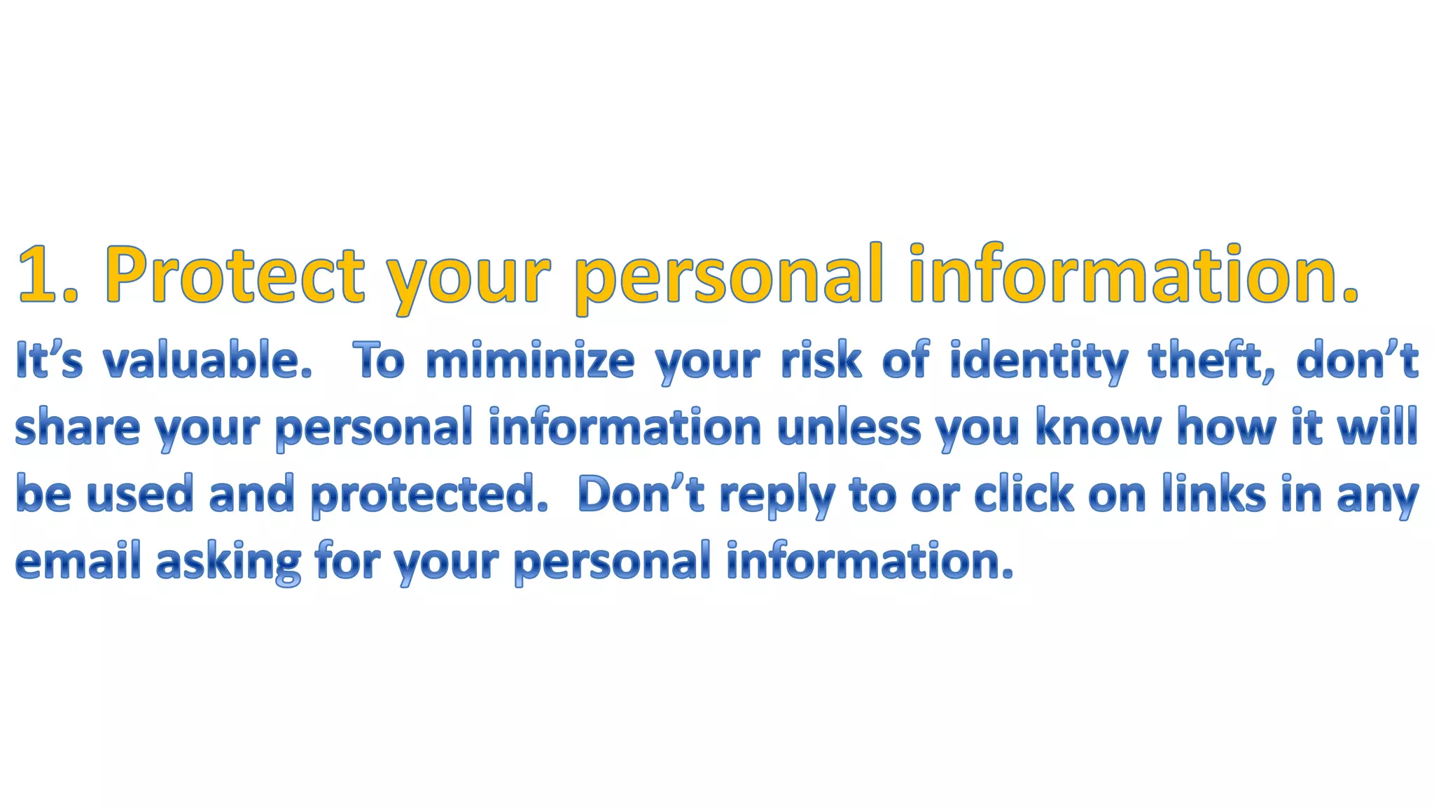 1. Protect your personal information.It’s valuable.  To miminize your risk of identity theft, don’t share your personal information unless you know how it will be used and protected.  Don’t reply to or click on links in any email asking for your personal information.