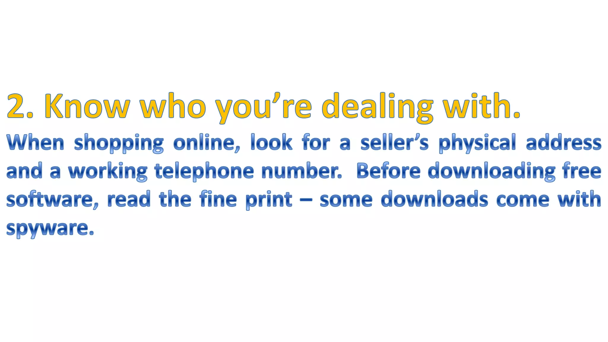 2. Know who you’re dealing with.When shopping online, look for a seller’s physical address and a working telephone number.  Before downloading free software, read the fine print – some downloads come with spyware.