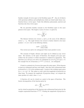 familiar example of vector space is the Euclidean space R3 . Any set of objects
with operations addition and multiplication which are closed under linear com-
bination forms a vector space. Under this deﬁnition polynomials, matrices and
functions also form vector space.

   We can generalize familiar concepts in the Euclidean space to the more
general vector space. The length or norm of vector v is given by

                                                n
                                   v =                2
                                                     vi
                                               i=0


   The distance between two vectors v1 and v2 is the norm of the diﬀerence
vector v1 − v2 . The angle between two vectors is closely related to the inner
product < v1, v2 > due to the following relation.

                                        < v1, v2 >
                               cosθ =
                                        v1 ∗ v2
   Two vectors are said to be orthogonal if their inner product is zero.

    The concepts of length, distance and angle can be deﬁned on any vector
space. For instance, in the space of functions, the integral f (x).g(x) gen-
eralizes the dot product in which summation is replaced by integration. The
                                                                 b
functions f (x) and g(x) are said to be orthogonal on [a, b] if a f (x).g(x) = 0.
For example the set of functions { ejn2πf t } n=0,1,2... are orthogonal.

    A basis is a minimal set of vectors that spans the entire space. If the elements
in basis are orthogonal and have unit length , then they form orthonormal basis
as formed by (i, j, k) in the euclidean space. A point in the euclidean space given
by u = xi + yj + zk. The values x,y and z gives the magnitude of projection on
these basis. To compute the magnitude of projection along i, we compute the
inner product of u and i, thus x = u.i.

   A function s(t) can be viewed as a point in the space of functions. The
fourier decomposition of the function given by
                                       ∞
                             s(t) =            An ejn2πf0 t
                                      n=−∞

can be viewed as projection of the function onto orthonormal basis given by the
complex exponential functions ejn2πf0 t . Finding the magnitude of projection is

                                           3
 