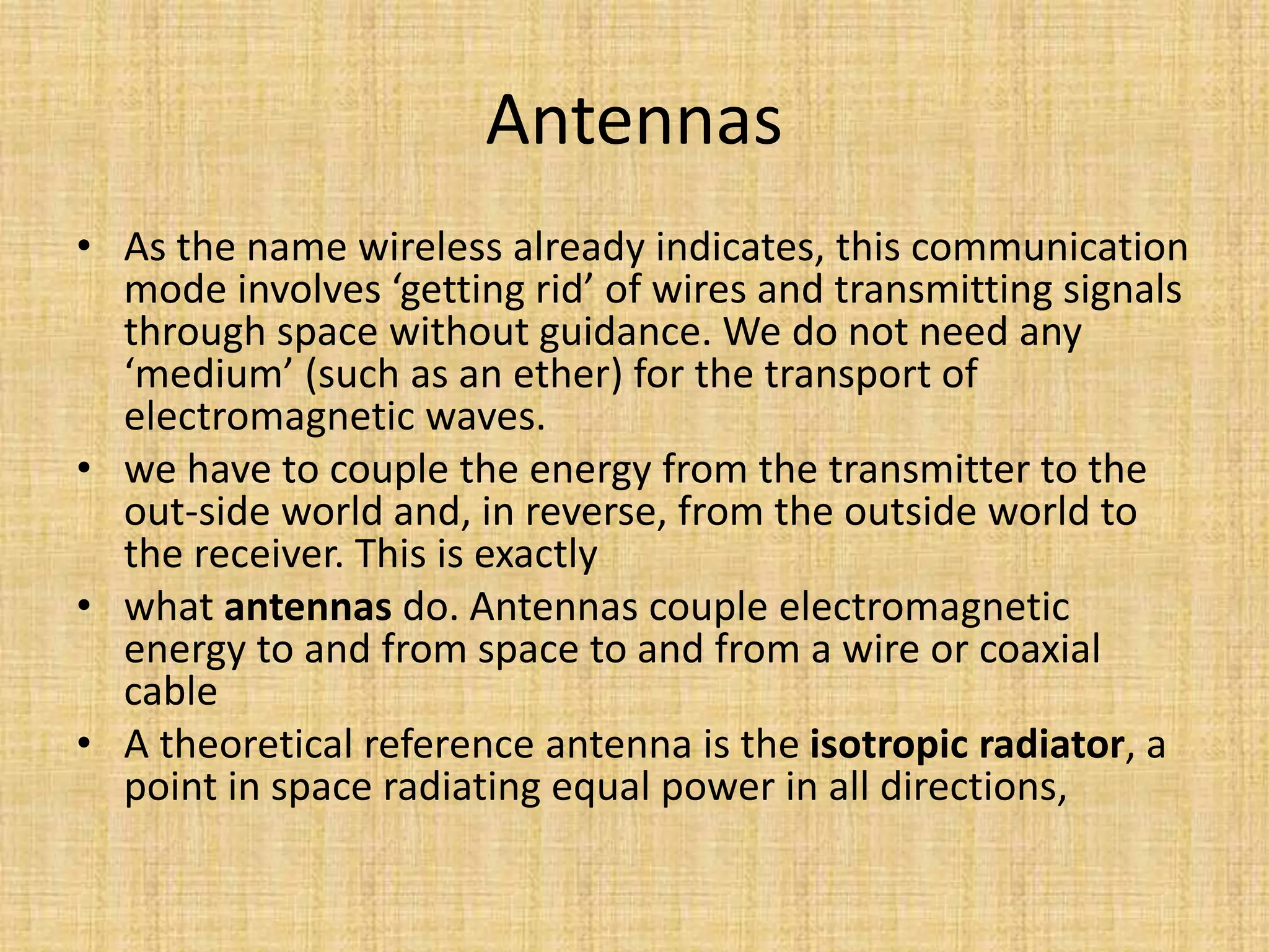 Antennas
• As the name wireless already indicates, this communication
mode involves ‘getting rid’ of wires and transmitting signals
through space without guidance. We do not need any
‘medium’ (such as an ether) for the transport of
electromagnetic waves.
• we have to couple the energy from the transmitter to the
out-side world and, in reverse, from the outside world to
the receiver. This is exactly
• what antennas do. Antennas couple electromagnetic
energy to and from space to and from a wire or coaxial
cable
• A theoretical reference antenna is the isotropic radiator, a
point in space radiating equal power in all directions,
 