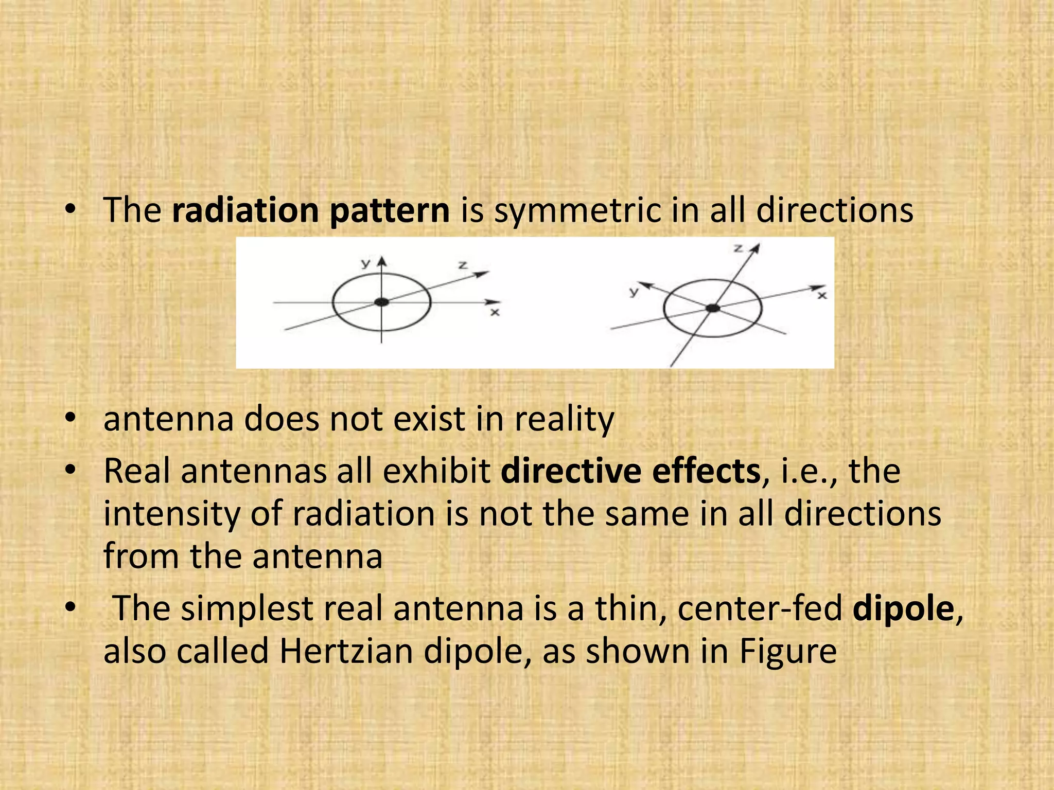 • The radiation pattern is symmetric in all directions
• antenna does not exist in reality
• Real antennas all exhibit directive effects, i.e., the
intensity of radiation is not the same in all directions
from the antenna
• The simplest real antenna is a thin, center-fed dipole,
also called Hertzian dipole, as shown in Figure
 