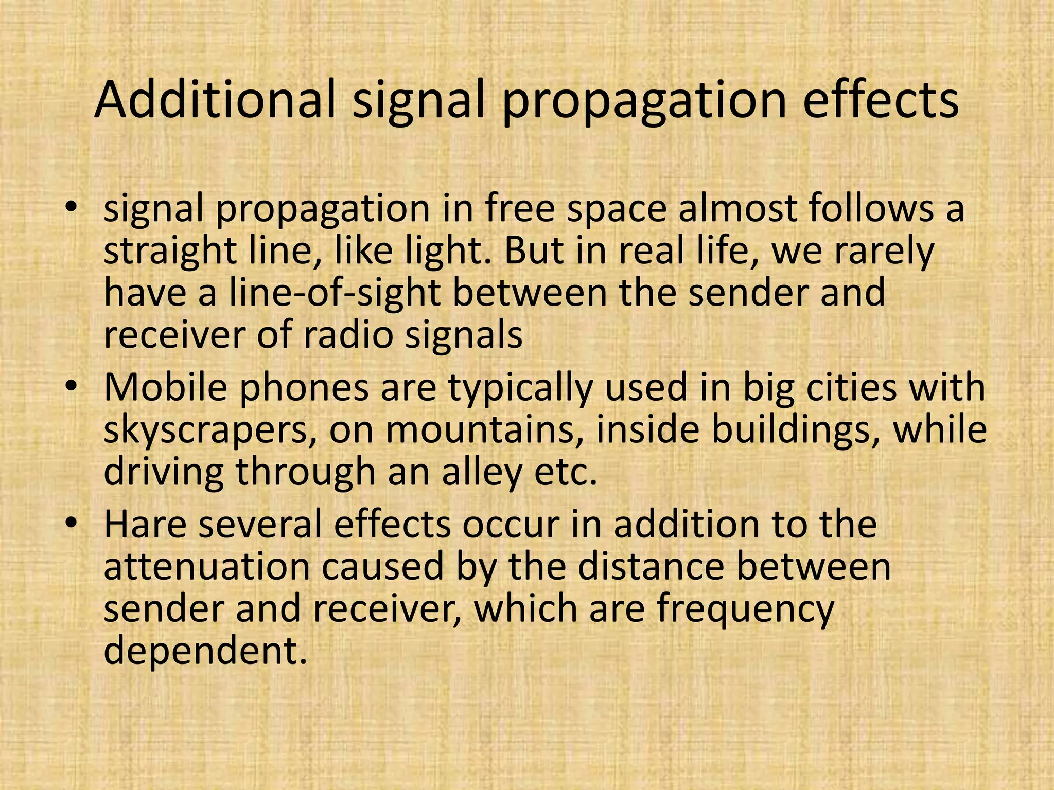 Additional signal propagation effects
• signal propagation in free space almost follows a
straight line, like light. But in real life, we rarely
have a line-of-sight between the sender and
receiver of radio signals
• Mobile phones are typically used in big cities with
skyscrapers, on mountains, inside buildings, while
driving through an alley etc.
• Hare several effects occur in addition to the
attenuation caused by the distance between
sender and receiver, which are frequency
dependent.
 
