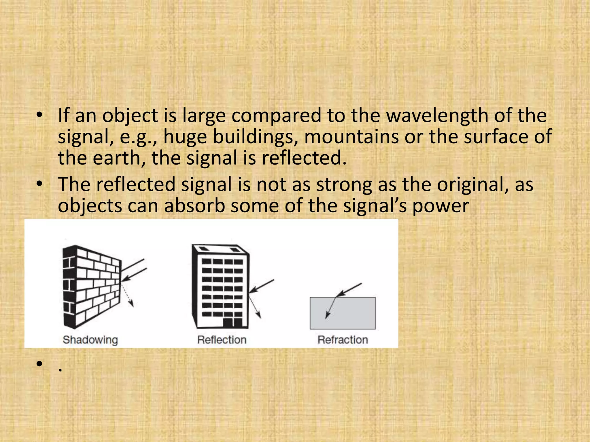 • If an object is large compared to the wavelength of the
signal, e.g., huge buildings, mountains or the surface of
the earth, the signal is reflected.
• The reflected signal is not as strong as the original, as
objects can absorb some of the signal’s power
• .
 