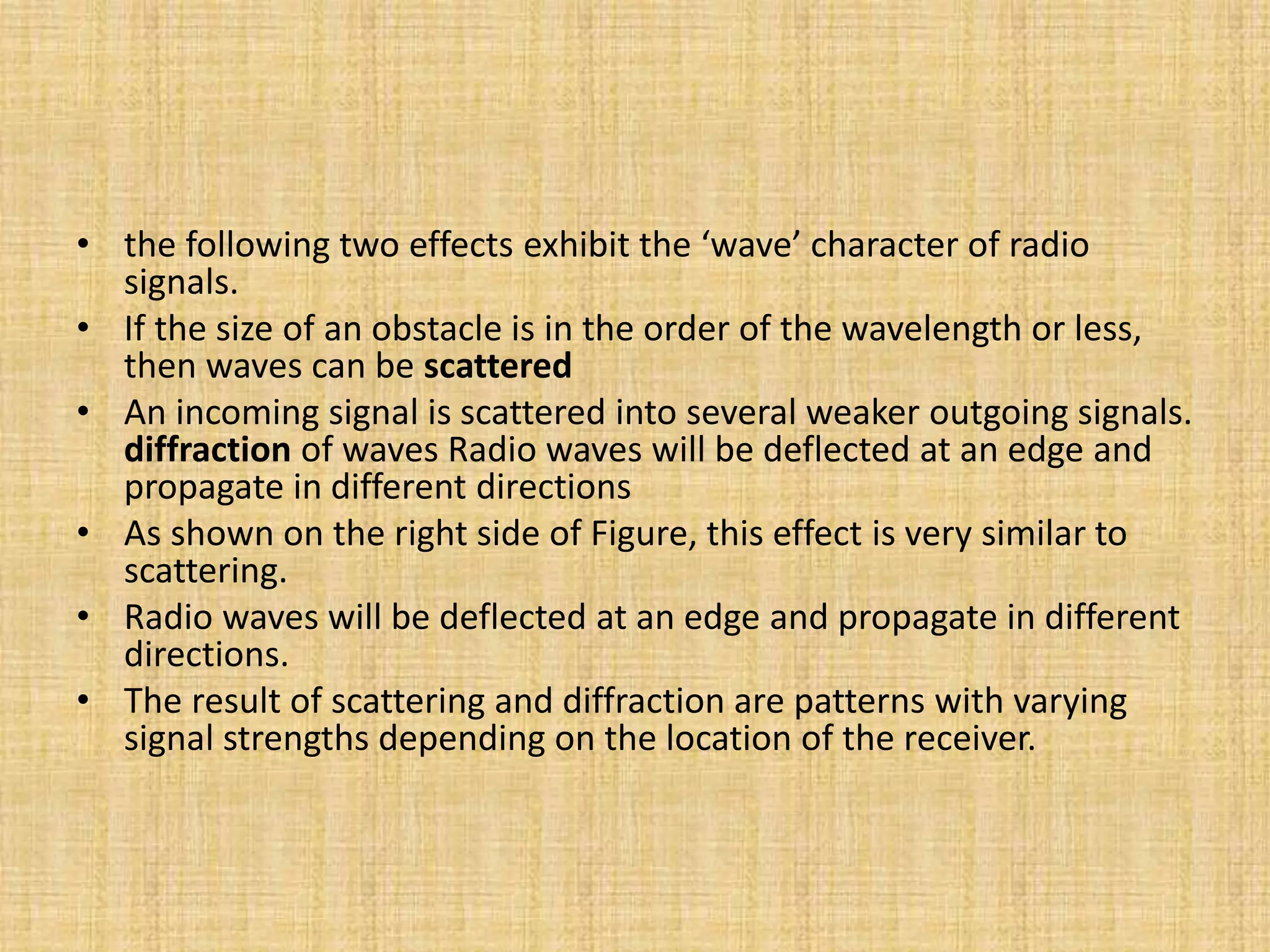 • the following two effects exhibit the ‘wave’ character of radio
signals.
• If the size of an obstacle is in the order of the wavelength or less,
then waves can be scattered
• An incoming signal is scattered into several weaker outgoing signals.
diffraction of waves Radio waves will be deflected at an edge and
propagate in different directions
• As shown on the right side of Figure, this effect is very similar to
scattering.
• Radio waves will be deflected at an edge and propagate in different
directions.
• The result of scattering and diffraction are patterns with varying
signal strengths depending on the location of the receiver.
 