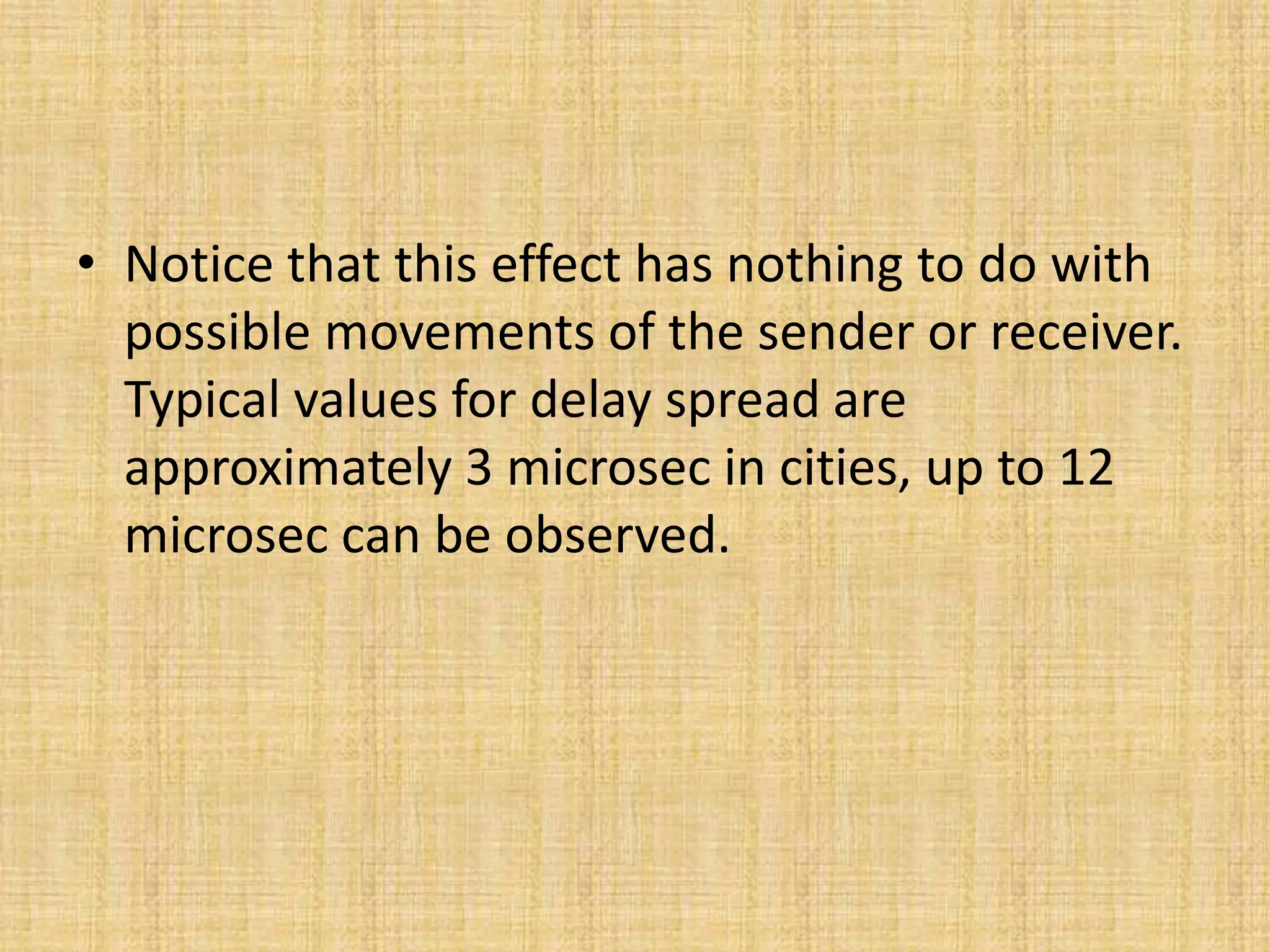 • Notice that this effect has nothing to do with
possible movements of the sender or receiver.
Typical values for delay spread are
approximately 3 microsec in cities, up to 12
microsec can be observed.
 