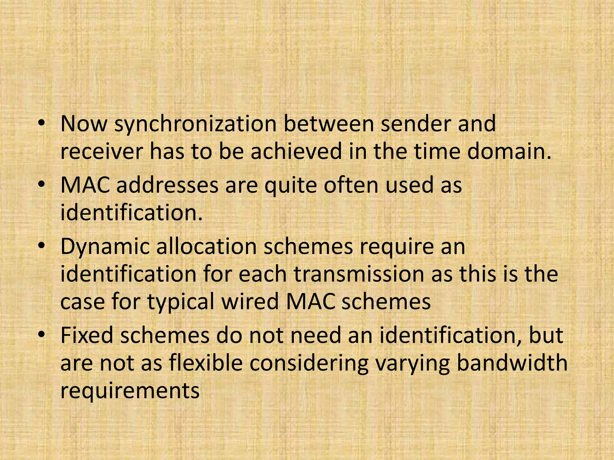 • Now synchronization between sender and
receiver has to be achieved in the time domain.
• MAC addresses are quite often used as
identification.
• Dynamic allocation schemes require an
identification for each transmission as this is the
case for typical wired MAC schemes
• Fixed schemes do not need an identification, but
are not as flexible considering varying bandwidth
requirements
 