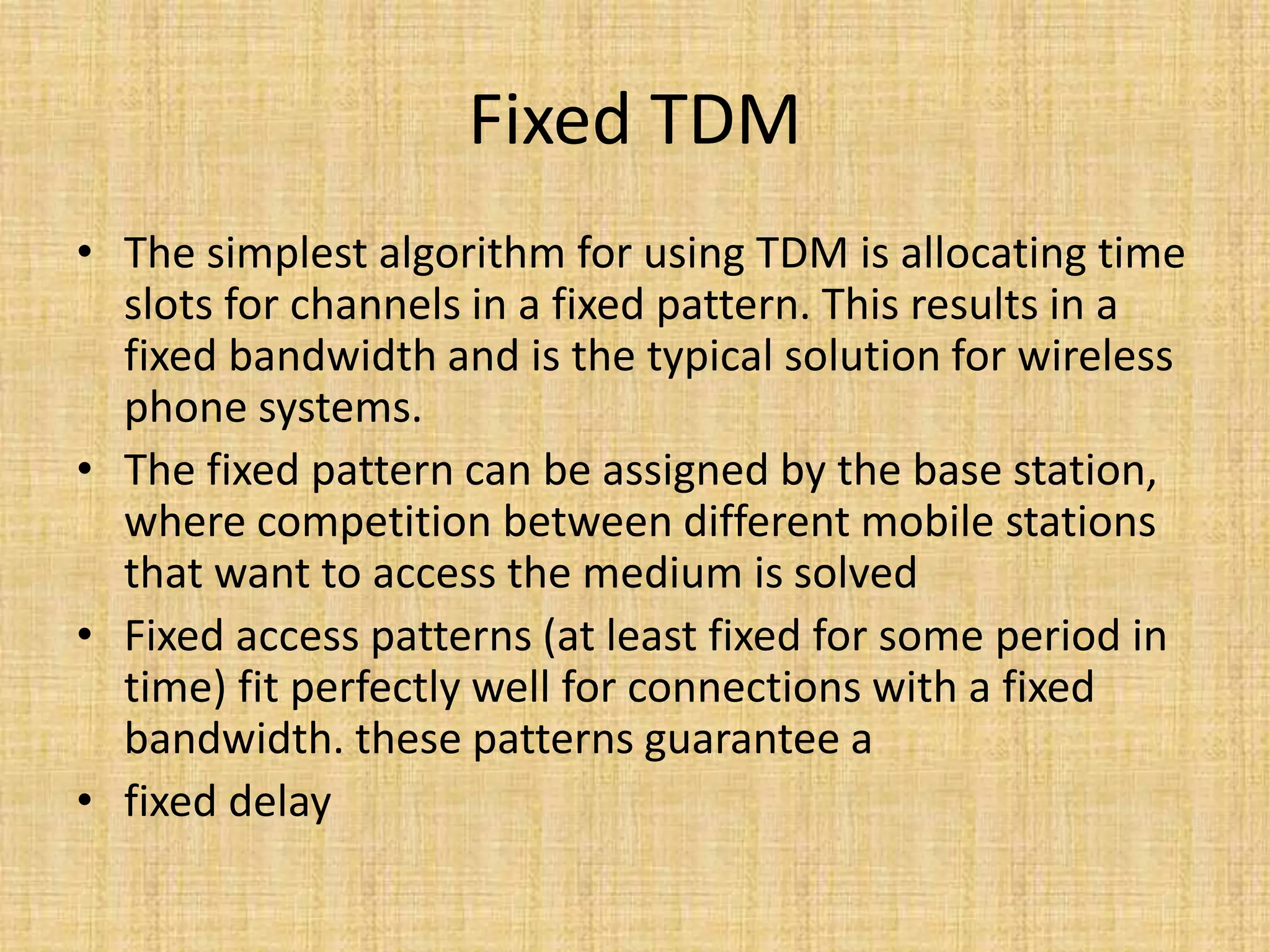 Fixed TDM
• The simplest algorithm for using TDM is allocating time
slots for channels in a fixed pattern. This results in a
fixed bandwidth and is the typical solution for wireless
phone systems.
• The fixed pattern can be assigned by the base station,
where competition between different mobile stations
that want to access the medium is solved
• Fixed access patterns (at least fixed for some period in
time) fit perfectly well for connections with a fixed
bandwidth. these patterns guarantee a
• fixed delay
 