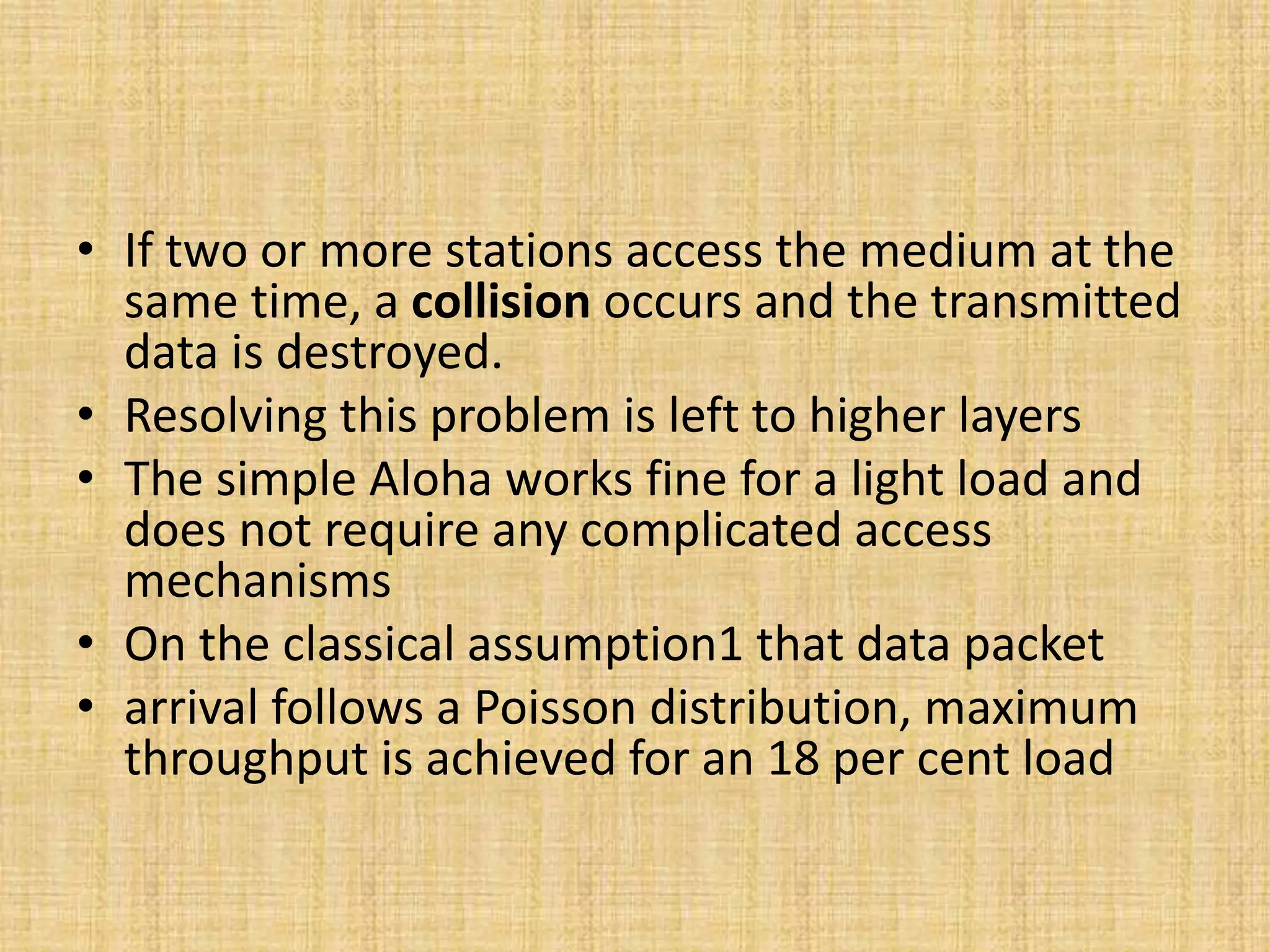 • If two or more stations access the medium at the
same time, a collision occurs and the transmitted
data is destroyed.
• Resolving this problem is left to higher layers
• The simple Aloha works fine for a light load and
does not require any complicated access
mechanisms
• On the classical assumption1 that data packet
• arrival follows a Poisson distribution, maximum
throughput is achieved for an 18 per cent load
 