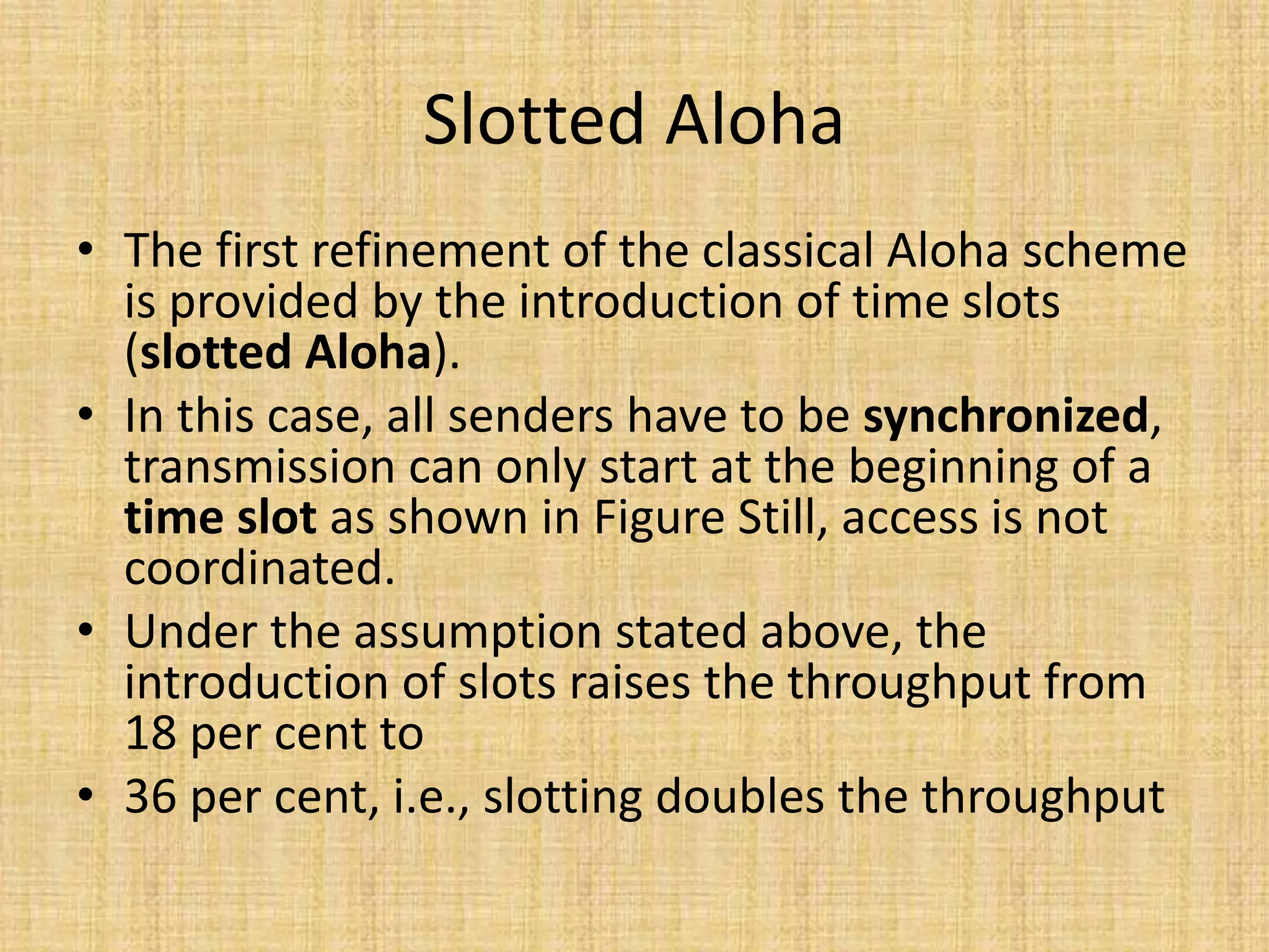Slotted Aloha
• The first refinement of the classical Aloha scheme
is provided by the introduction of time slots
(slotted Aloha).
• In this case, all senders have to be synchronized,
transmission can only start at the beginning of a
time slot as shown in Figure Still, access is not
coordinated.
• Under the assumption stated above, the
introduction of slots raises the throughput from
18 per cent to
• 36 per cent, i.e., slotting doubles the throughput
 