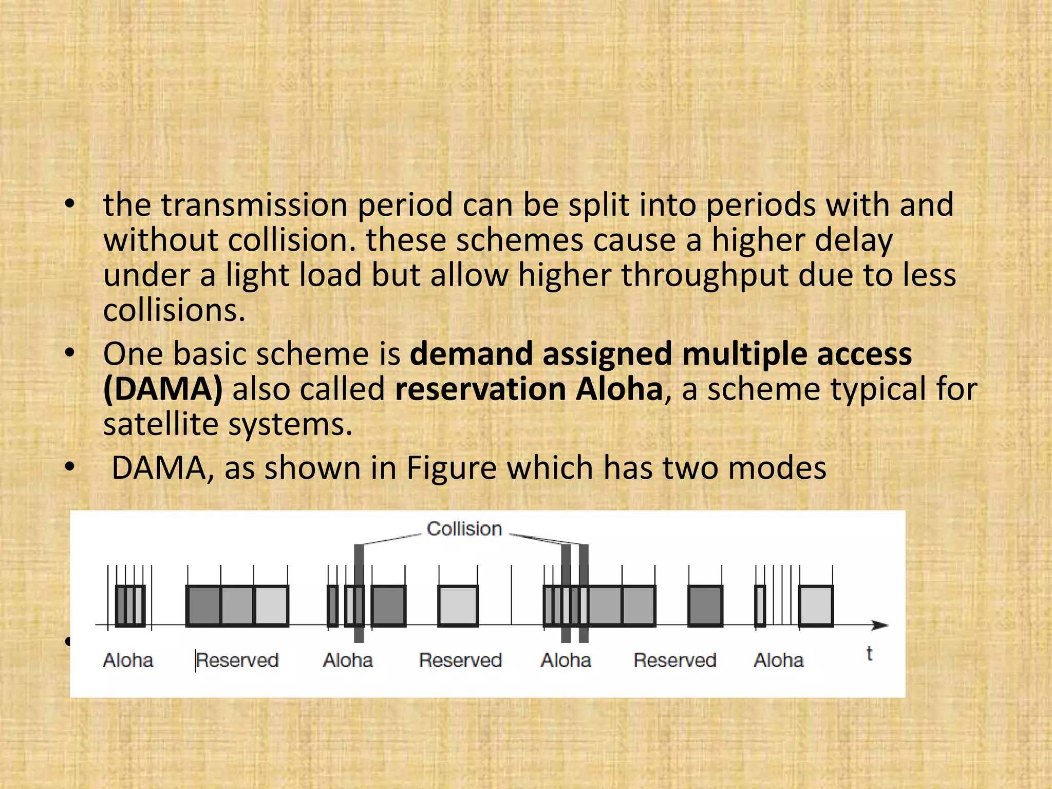 • the transmission period can be split into periods with and
without collision. these schemes cause a higher delay
under a light load but allow higher throughput due to less
collisions.
• One basic scheme is demand assigned multiple access
(DAMA) also called reservation Aloha, a scheme typical for
satellite systems.
• DAMA, as shown in Figure which has two modes
• .
 