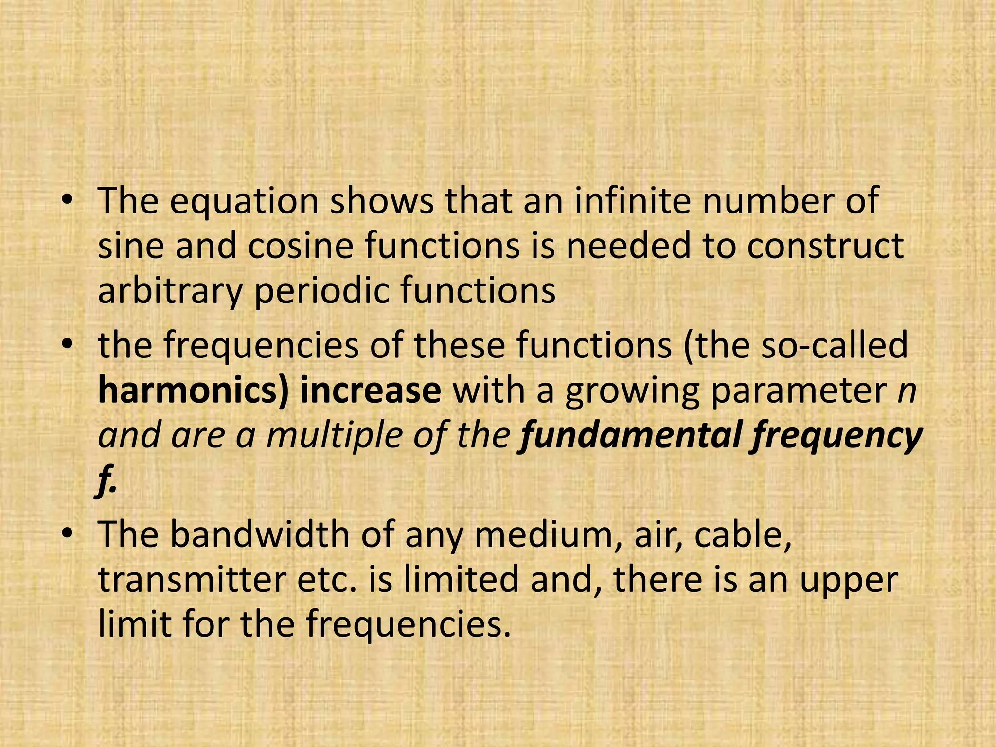 • The equation shows that an infinite number of
sine and cosine functions is needed to construct
arbitrary periodic functions
• the frequencies of these functions (the so-called
harmonics) increase with a growing parameter n
and are a multiple of the fundamental frequency
f.
• The bandwidth of any medium, air, cable,
transmitter etc. is limited and, there is an upper
limit for the frequencies.
 