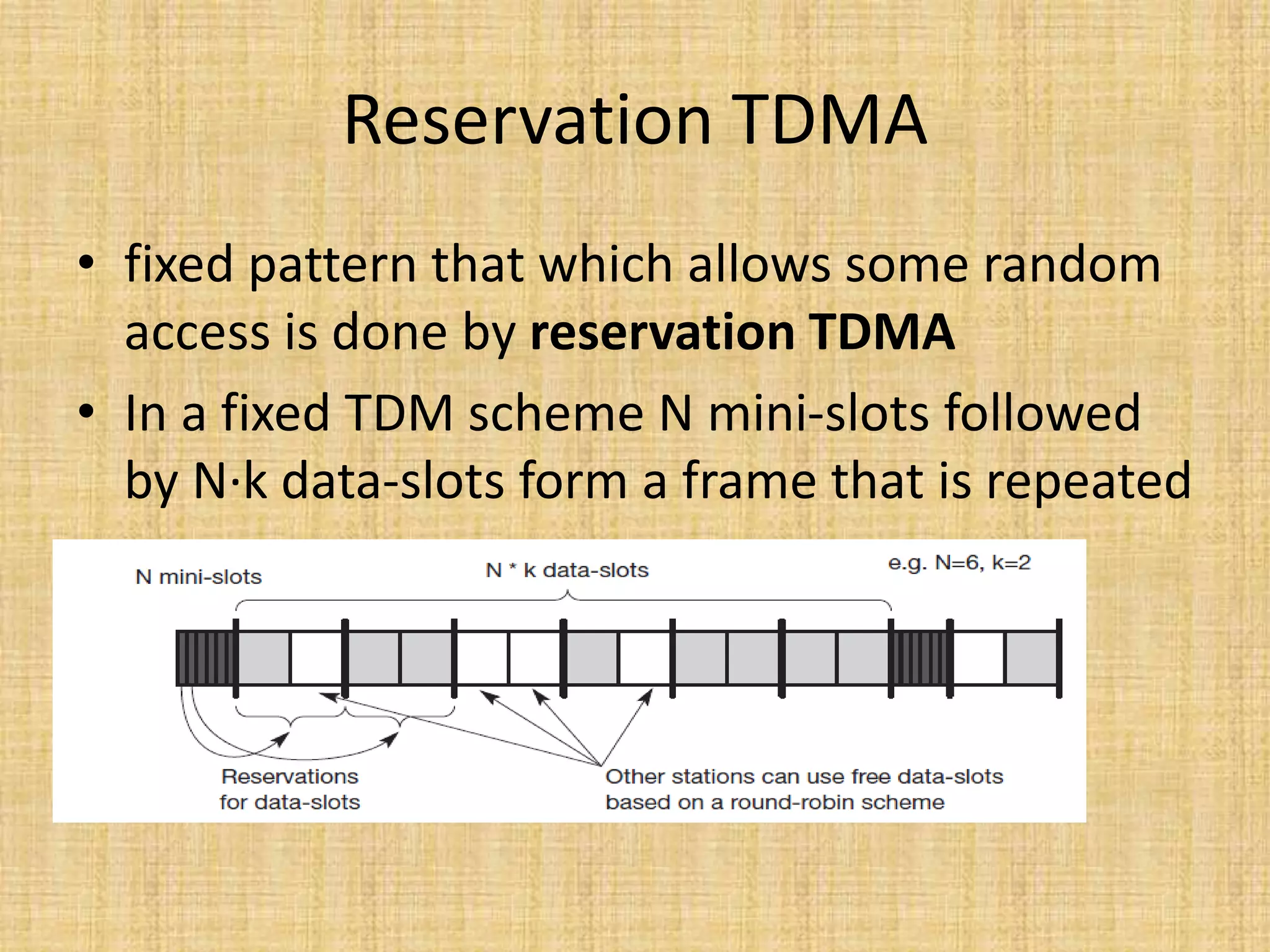 Reservation TDMA
• fixed pattern that which allows some random
access is done by reservation TDMA
• In a fixed TDM scheme N mini-slots followed
by N·k data-slots form a frame that is repeated
 