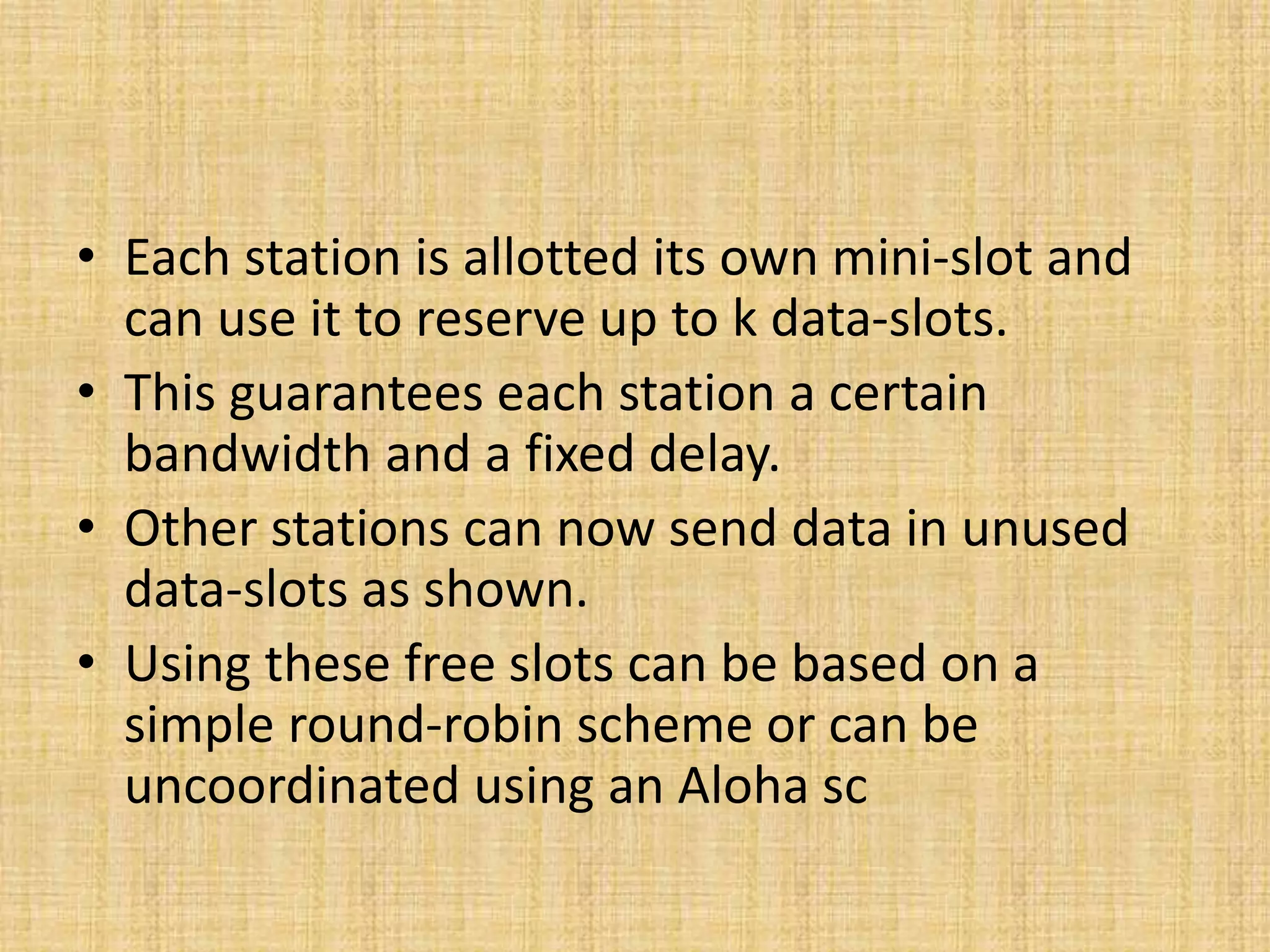 • Each station is allotted its own mini-slot and
can use it to reserve up to k data-slots.
• This guarantees each station a certain
bandwidth and a fixed delay.
• Other stations can now send data in unused
data-slots as shown.
• Using these free slots can be based on a
simple round-robin scheme or can be
uncoordinated using an Aloha sc
 