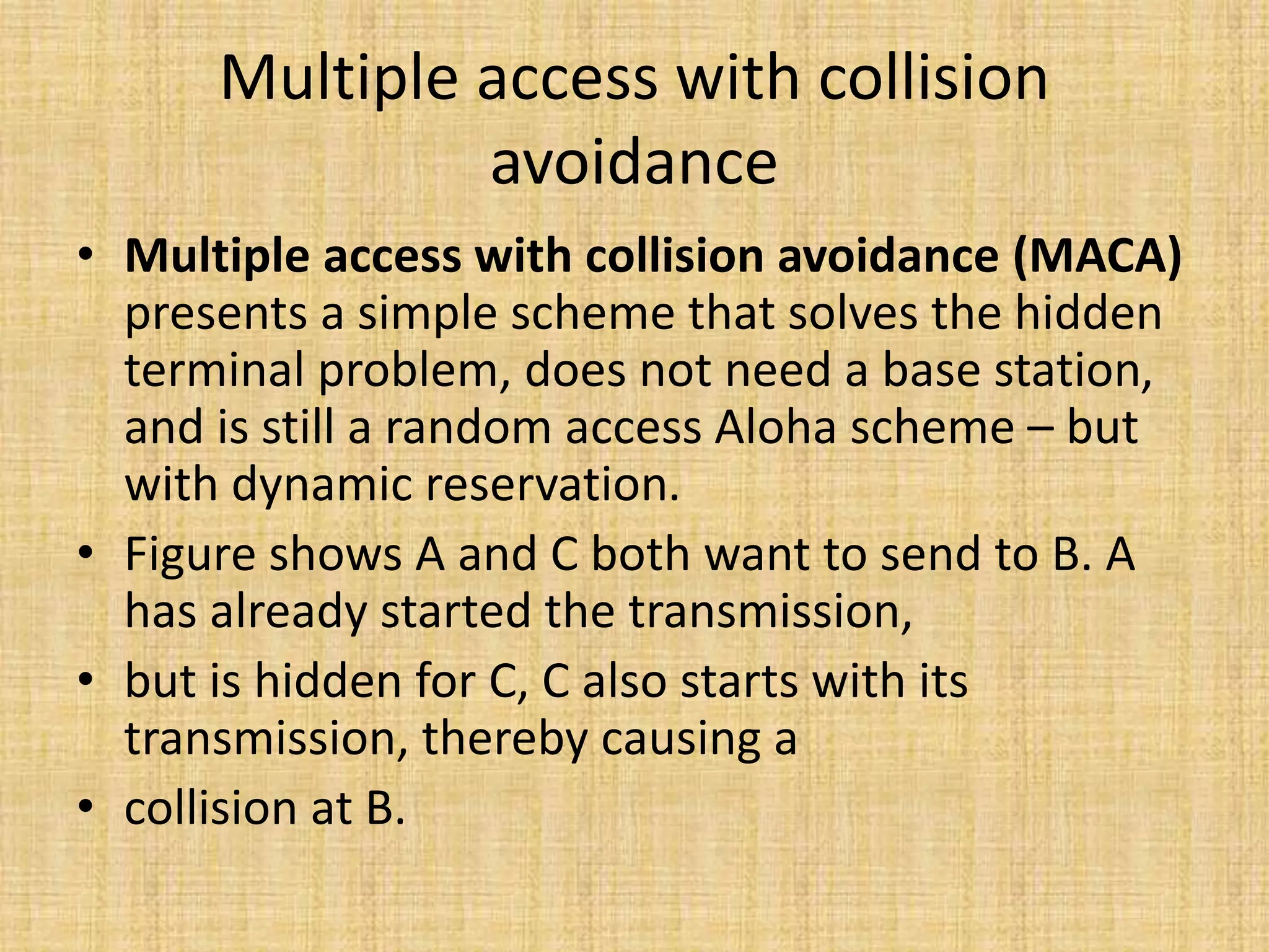 Multiple access with collision
avoidance
• Multiple access with collision avoidance (MACA)
presents a simple scheme that solves the hidden
terminal problem, does not need a base station,
and is still a random access Aloha scheme – but
with dynamic reservation.
• Figure shows A and C both want to send to B. A
has already started the transmission,
• but is hidden for C, C also starts with its
transmission, thereby causing a
• collision at B.
 
