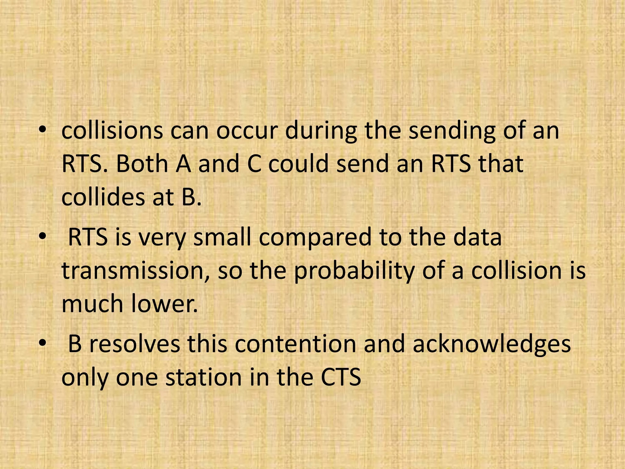 • collisions can occur during the sending of an
RTS. Both A and C could send an RTS that
collides at B.
• RTS is very small compared to the data
transmission, so the probability of a collision is
much lower.
• B resolves this contention and acknowledges
only one station in the CTS
 