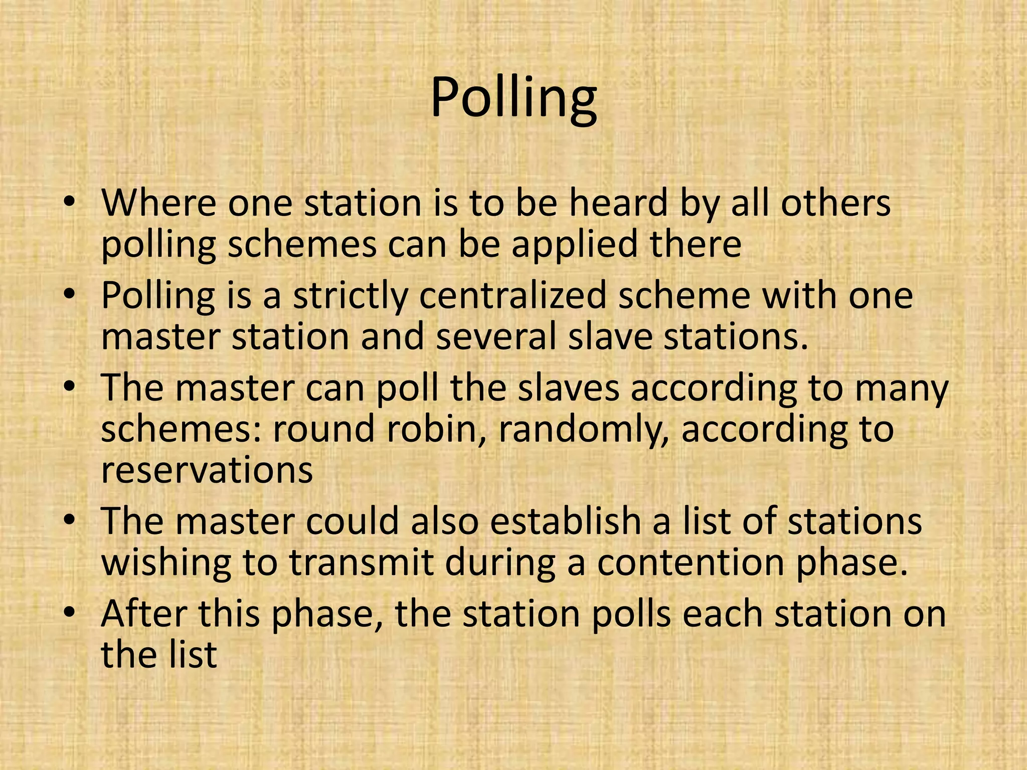 Polling
• Where one station is to be heard by all others
polling schemes can be applied there
• Polling is a strictly centralized scheme with one
master station and several slave stations.
• The master can poll the slaves according to many
schemes: round robin, randomly, according to
reservations
• The master could also establish a list of stations
wishing to transmit during a contention phase.
• After this phase, the station polls each station on
the list
 
