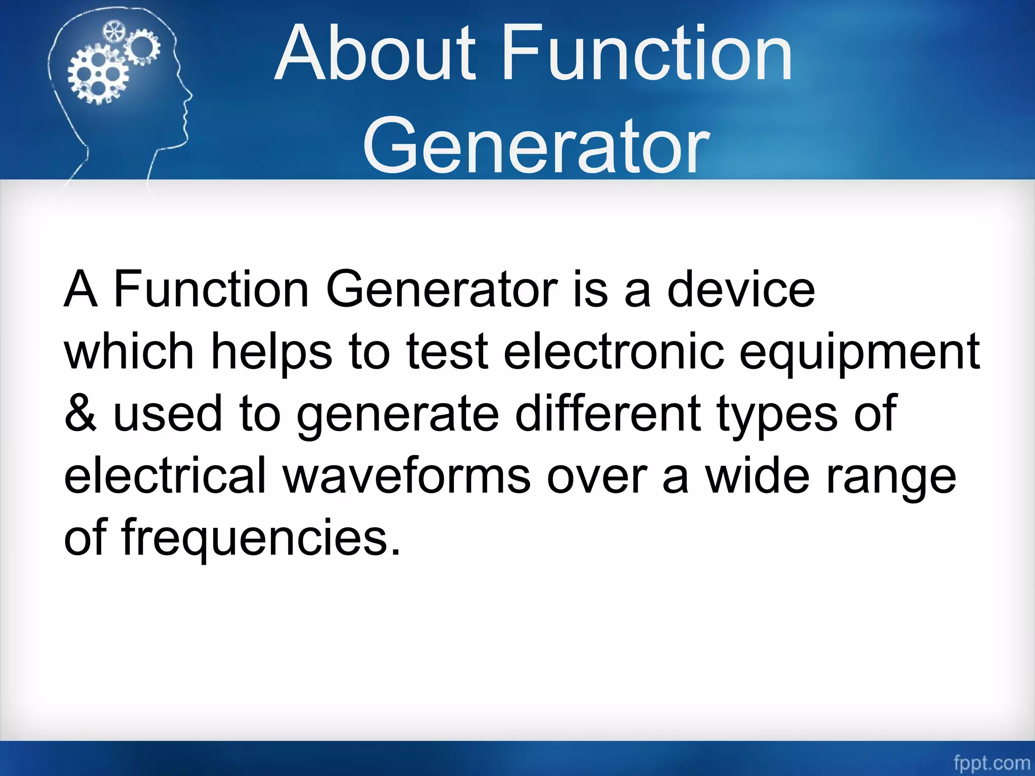 About Function
Generator
A Function Generator is a device
which helps to test electronic equipment
& used to generate different types of
electrical waveforms over a wide range
of frequencies.
 