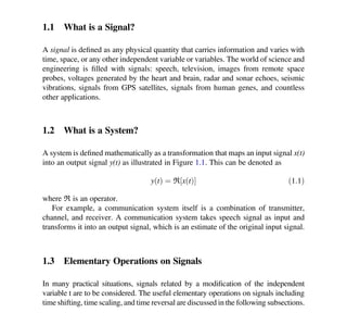 Chapter 1
Introduction
1.1 What is a Signal?
A signal is deﬁned as any physical quantity that carries information and varies with
time, space, or any other independent variable or variables. The world of science and
engineering is ﬁlled with signals: speech, television, images from remote space
probes, voltages generated by the heart and brain, radar and sonar echoes, seismic
vibrations, signals from GPS satellites, signals from human genes, and countless
other applications.
1.2 What is a System?
A system is deﬁned mathematically as a transformation that maps an input signal x(t)
into an output signal y(t) as illustrated in Figure 1.1. This can be denoted as
y t
ð Þ ¼ ℜ x t
ð Þ
½  ð1:1Þ
where ℜ is an operator.
For example, a communication system itself is a combination of transmitter,
channel, and receiver. A communication system takes speech signal as input and
transforms it into an output signal, which is an estimate of the original input signal.
1.3 Elementary Operations on Signals
In many practical situations, signals related by a modiﬁcation of the independent
variable t are to be considered. The useful elementary operations on signals including
time shifting, time scaling, and time reversal are discussed in the following subsections.
© Springer International Publishing AG, part of Springer Nature 2018
K. D. Rao, Signals and Systems, https://doi.org/10.1007/978-3-319-68675-2_1
1
 