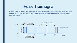 Pulse Train signal
Pulse train is a kind of non-sinusoidal waveform that is similar to a square
wave, but does not have the symmetrical shape associated with a perfect
square wave.
 