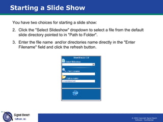 Starting a Slide Show You have two choices for starting a slide show: Click the "Select Slideshow" dropdown to select a file from the default slide directory pointed to in "Path to Folder". Enter the file name  and/or directories name directly in the "Enter Filename" field and click the refresh button. 