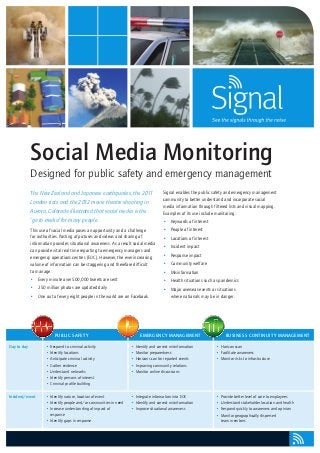 Social Media Monitoring
             Designed for public safety and emergency management
             The New Zealand and Japanese earthquakes, the 2011                         Signal enables the public safety and emergency management
                                                                                        community to better understand and incorporate social
             London riots and the 2012 movie theatre shooting in
                                                                                        media information through filtered lists and visual mapping.
             Aurora, Colorado illustrated that social media is the                      Examples of its use include monitoring:
             ‘go to media’ for many people.                                             •	 Keywords of interest
             This use of social media poses an opportunity and a challenge              •	 People of interest
             for authorities. Posting of pictures and videos and sharing of             •	 Locations of interest
             information provides situational awareness. As a result social media
                                                                                        •	 Incident impact
             can provide vital real time reporting to emergency managers and
             emergency operations centres (EOC). However, the ever increasing           •	 Response impact
             volume of information can be staggering and therefore difficult            •	 Community welfare
             to manage:                                                                 •	 Misinformation
             •	 Every minute over 500,000 tweets are sent                               •	 Health situations such as pandemics
             •	 250 million photos are updated daily                                    •	 Major overseas events or situations
             •	 One out of every eight people in the world are on Facebook.                where nationals may be in danger.




                          Public Safet y                                  Emergency Management                           Business Continuit y Management

Day to day           •	 Respond to criminal activity                 •	 Identify and correct misinformation         •	 Horizon scan
                     •	 Identify locations                           •	 Monitor preparedness                        •	 Facilitate awareness
                     •	 Anticipate criminal activity                 •	 Horizon scan for reported events            •	 Monitor risks to infrastructure
                     •	 Gather evidence                              •	 Improving community relations
                     •	 Understand networks                          •	 Monitor online discussions
                     •	 Identify persons of interest
                     •	 Criminal profile building


Incident/event       •	 Identify nature, location of event           •	 Integrate information into EOC              •	 Provide better level of care to employees
                     •	 Identify people and/or communities in need   •	 Identify and correct misinformation         •	 Understand stakeholder location and health
                     •	 Increase understanding of impact of          •	 Improve situational awareness               •	 Respond quickly to awareness and opinion
                        response                                                                                    •	 Monitor geographically dispersed
                     •	 Identify gaps in response                                                                      team members
 