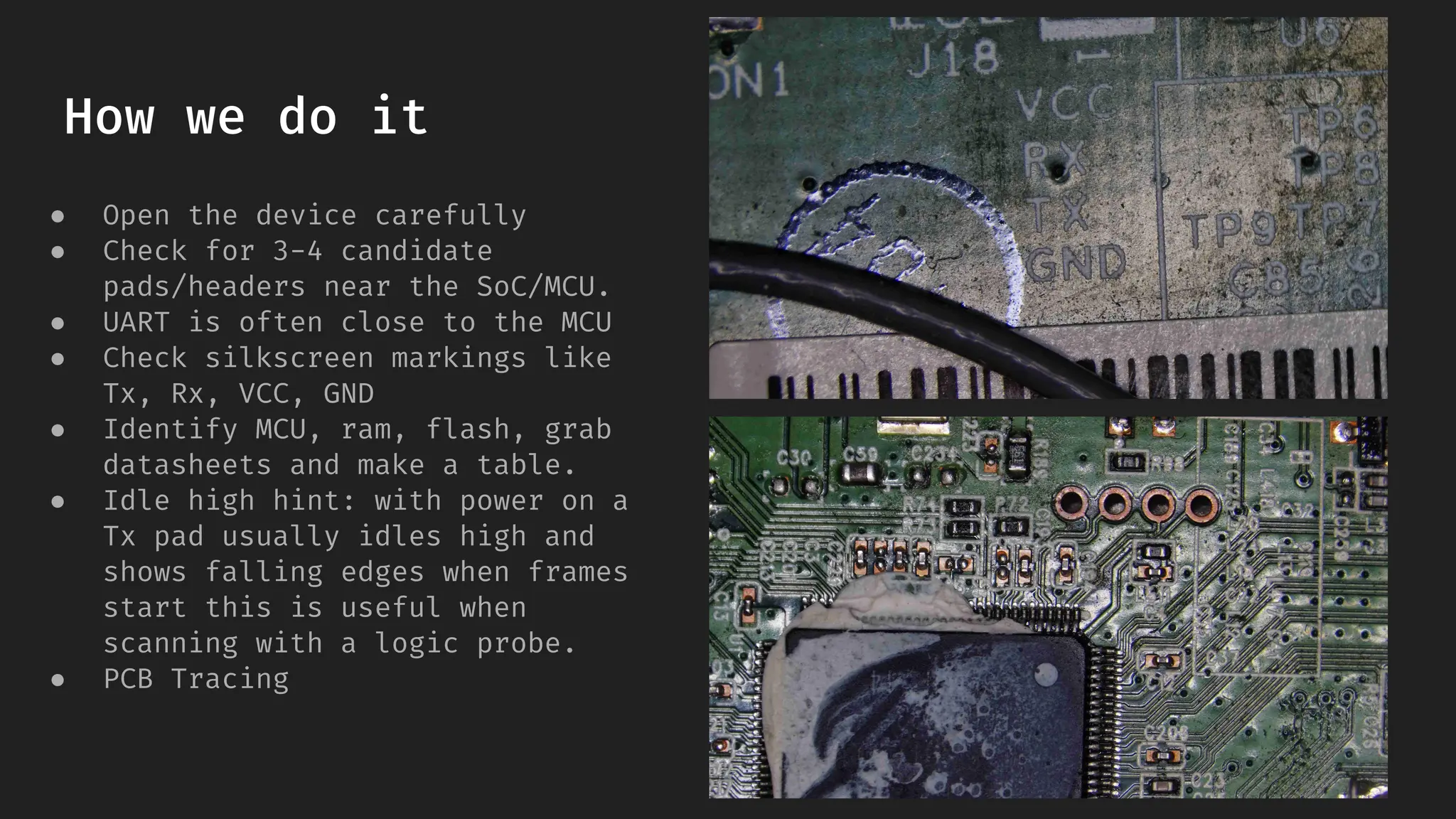 How we do it
● Open the device carefully
● Check for 3-4 candidate
pads/headers near the SoC/MCU.
● UART is often close to the MCU
● Check silkscreen markings like
Tx, Rx, VCC, GND
● Identify MCU, ram, flash, grab
datasheets and make a table.
● Idle high hint: with power on a
Tx pad usually idles high and
shows falling edges when frames
start this is useful when
scanning with a logic probe.
● PCB Tracing
 
