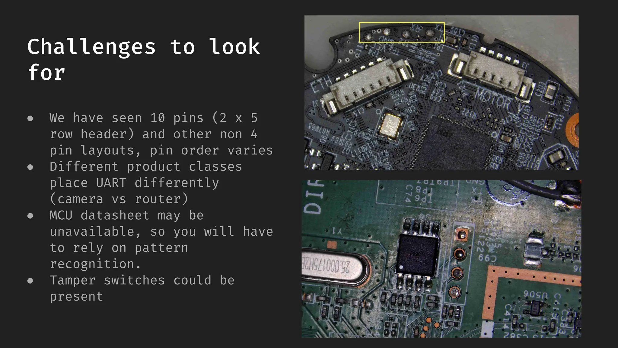 Challenges to look
for
● We have seen 10 pins (2 x 5
row header) and other non 4
pin layouts, pin order varies
● Different product classes
place UART differently
(camera vs router)
● MCU datasheet may be
unavailable, so you will have
to rely on pattern
recognition.
● Tamper switches could be
present
 