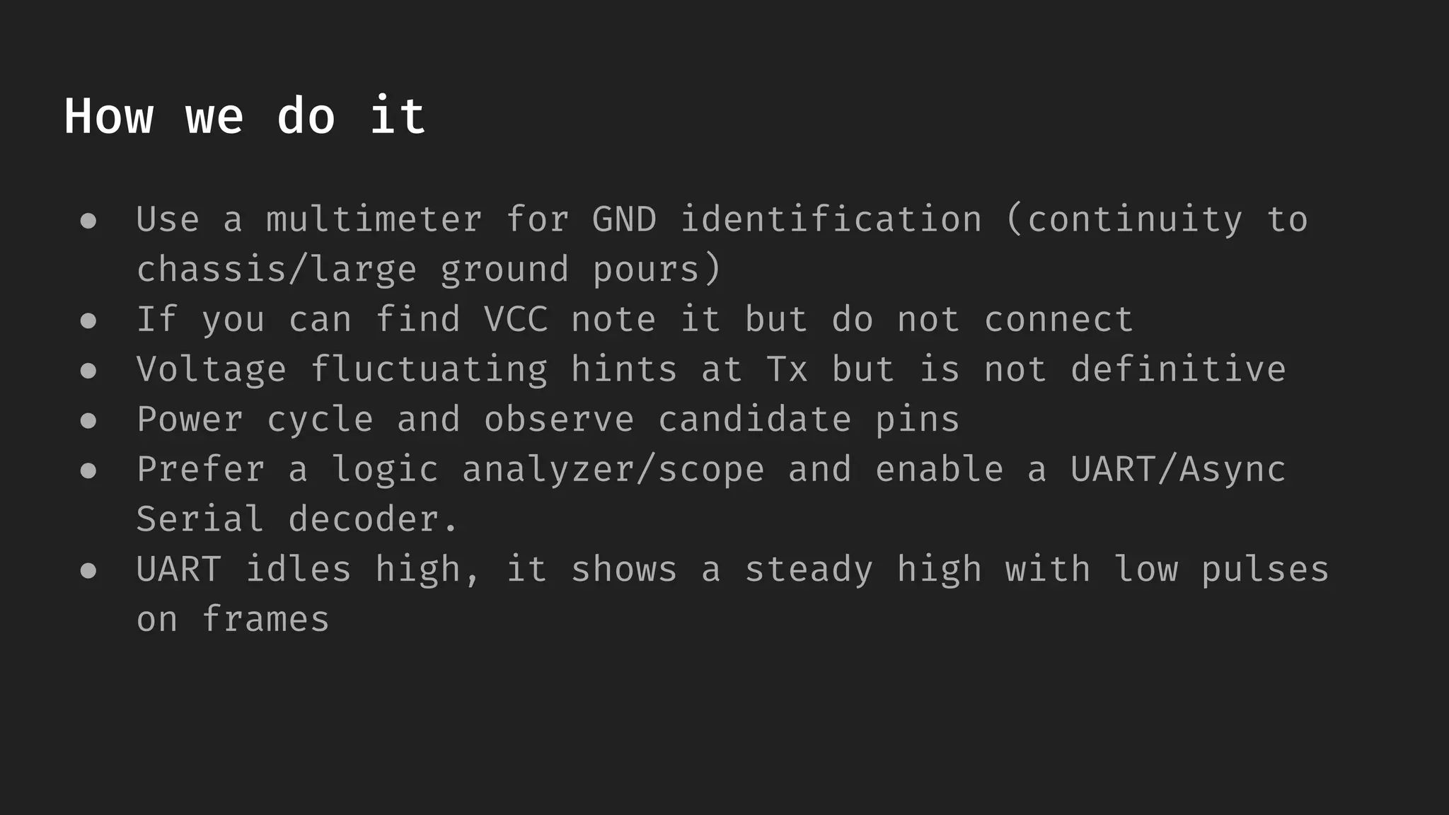 How we do it
● Use a multimeter for GND identification (continuity to
chassis/large ground pours)
● If you can find VCC note it but do not connect
● Voltage fluctuating hints at Tx but is not definitive
● Power cycle and observe candidate pins
● Prefer a logic analyzer/scope and enable a UART/Async
Serial decoder.
● UART idles high, it shows a steady high with low pulses
on frames
 