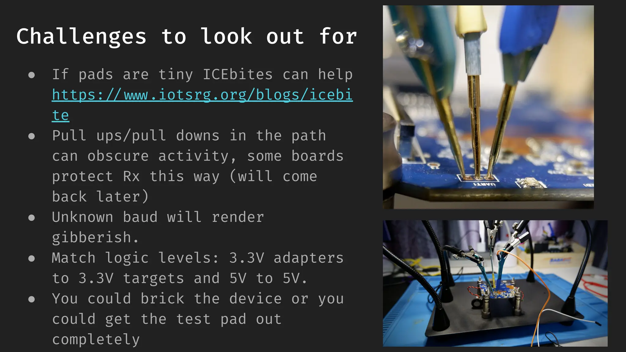Challenges to look out for
● If pads are tiny ICEbites can help
https://www.iotsrg.org/blogs/icebi
te
● Pull ups/pull downs in the path
can obscure activity, some boards
protect Rx this way (will come
back later)
● Unknown baud will render
gibberish.
● Match logic levels: 3.3V adapters
to 3.3V targets and 5V to 5V.
● You could brick the device or you
could get the test pad out
completely
 