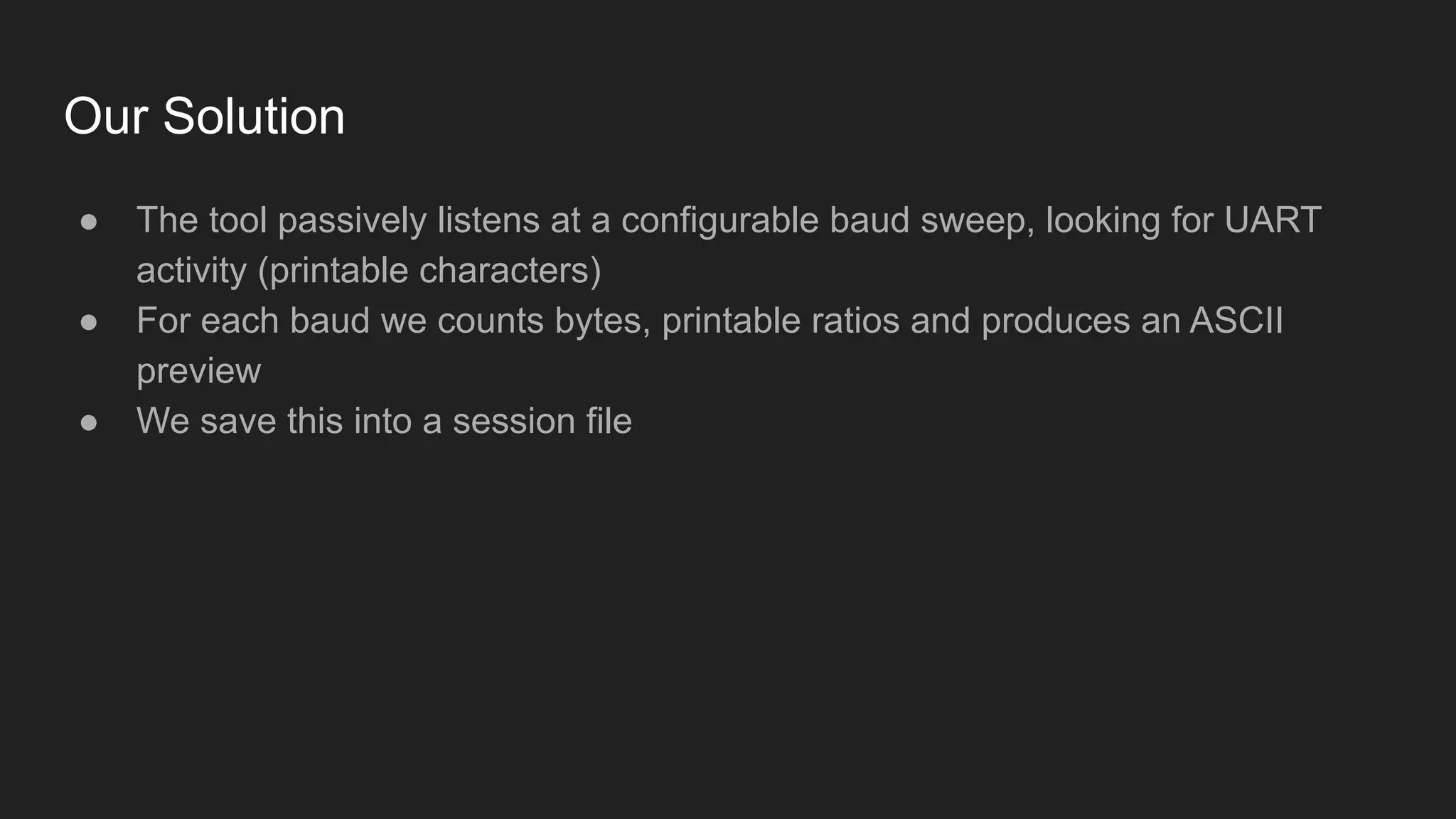 Our Solution
● The tool passively listens at a configurable baud sweep, looking for UART
activity (printable characters)
● For each baud we counts bytes, printable ratios and produces an ASCII
preview
● We save this into a session file
 