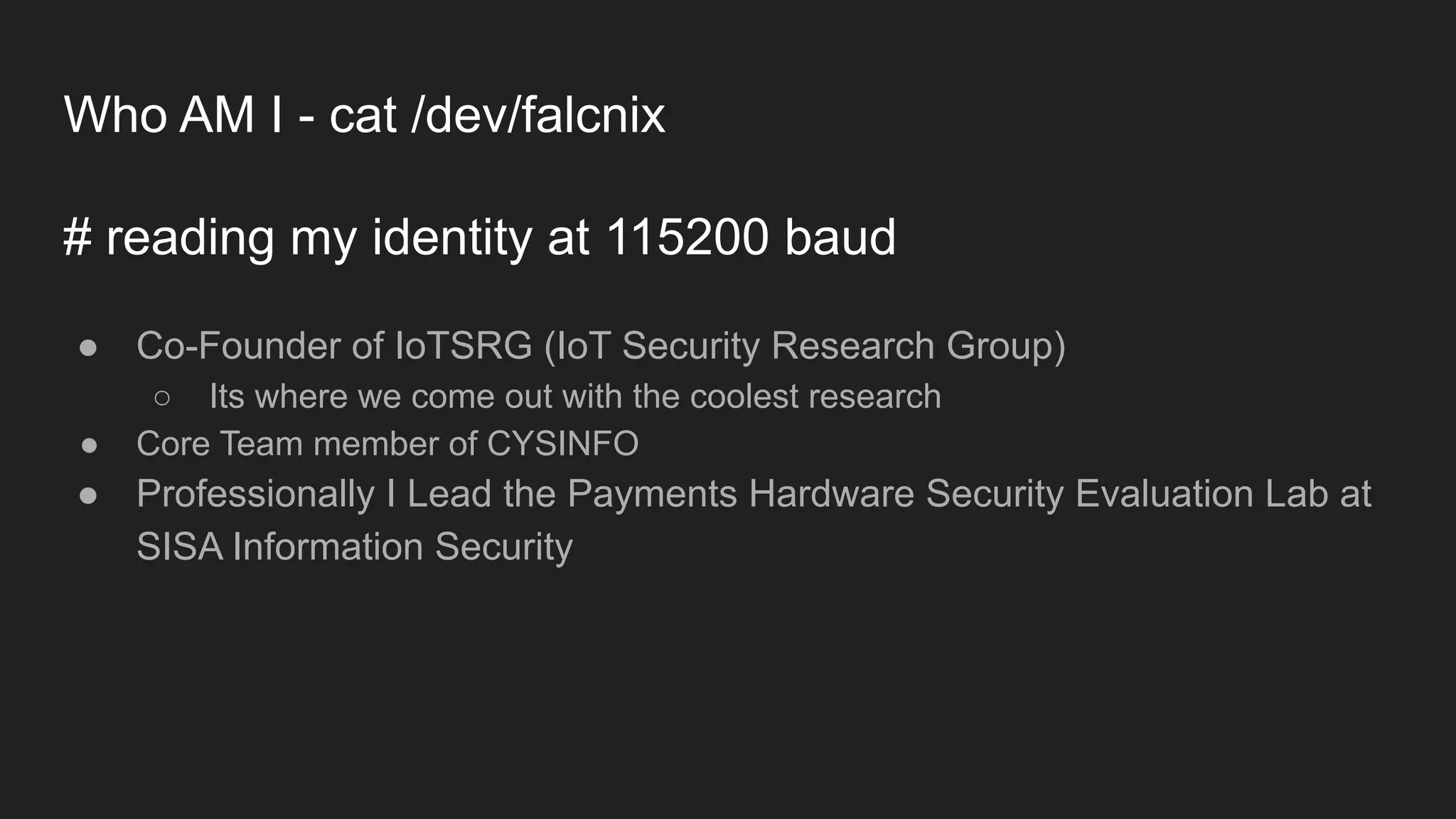 Who AM I - cat /dev/falcnix
# reading my identity at 115200 baud
● Co-Founder of IoTSRG (IoT Security Research Group)
○ Its where we come out with the coolest research
● Core Team member of CYSINFO
● Professionally I Lead the Payments Hardware Security Evaluation Lab at
SISA Information Security
 