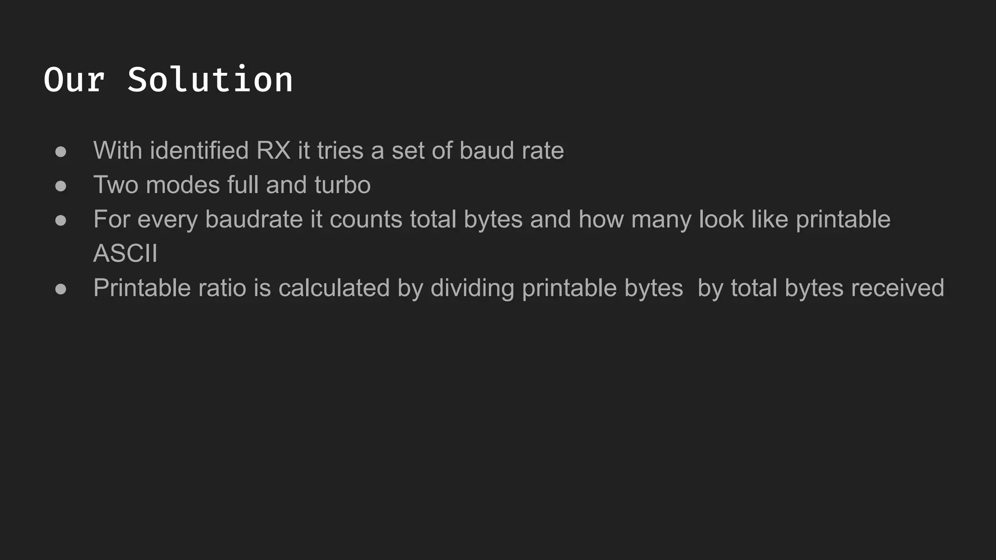 Our Solution
● With identified RX it tries a set of baud rate
● Two modes full and turbo
● For every baudrate it counts total bytes and how many look like printable
ASCII
● Printable ratio is calculated by dividing printable bytes by total bytes received
 