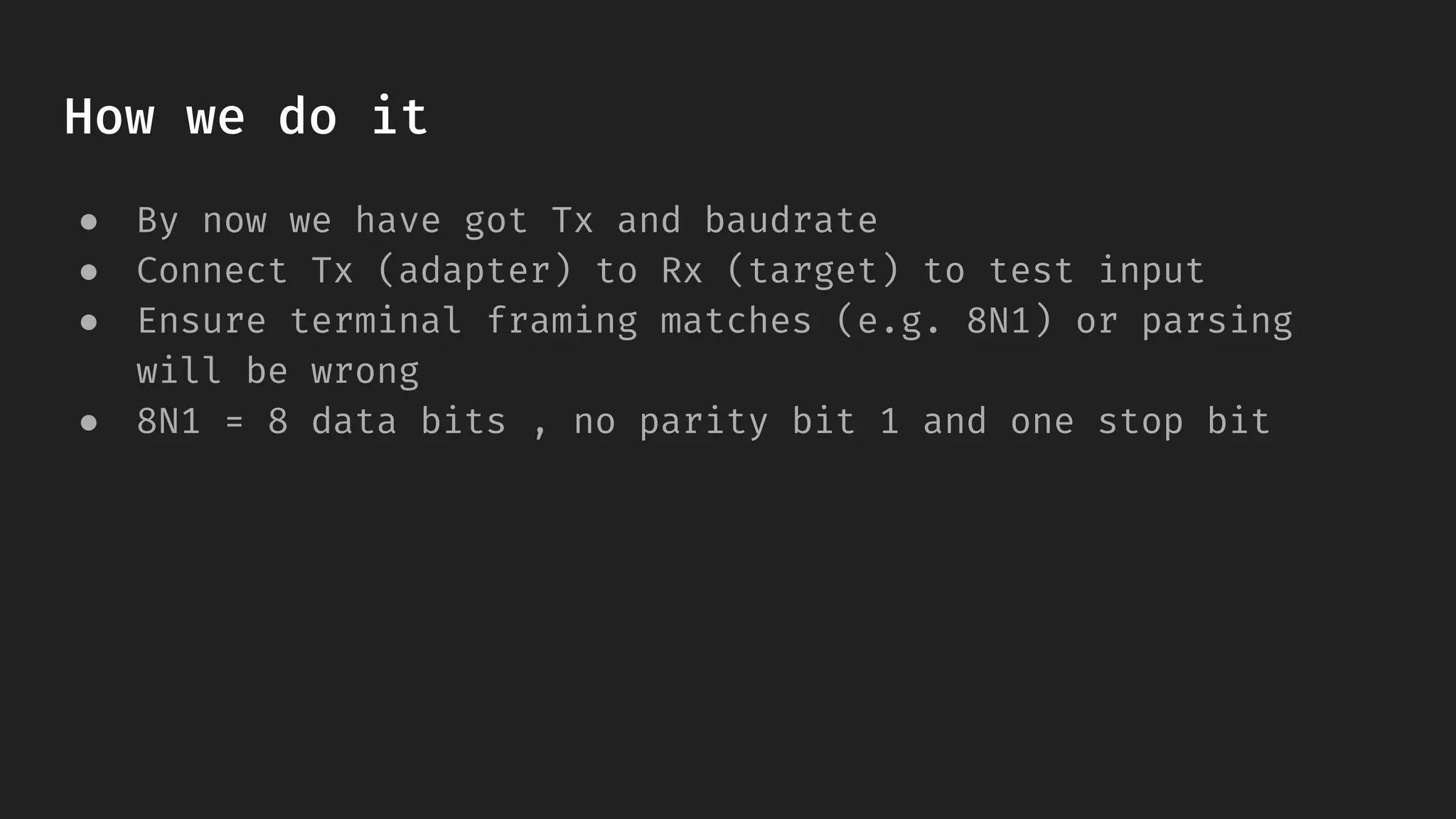 How we do it
● By now we have got Tx and baudrate
● Connect Tx (adapter) to Rx (target) to test input
● Ensure terminal framing matches (e.g. 8N1) or parsing
will be wrong
● 8N1 = 8 data bits , no parity bit 1 and one stop bit
 