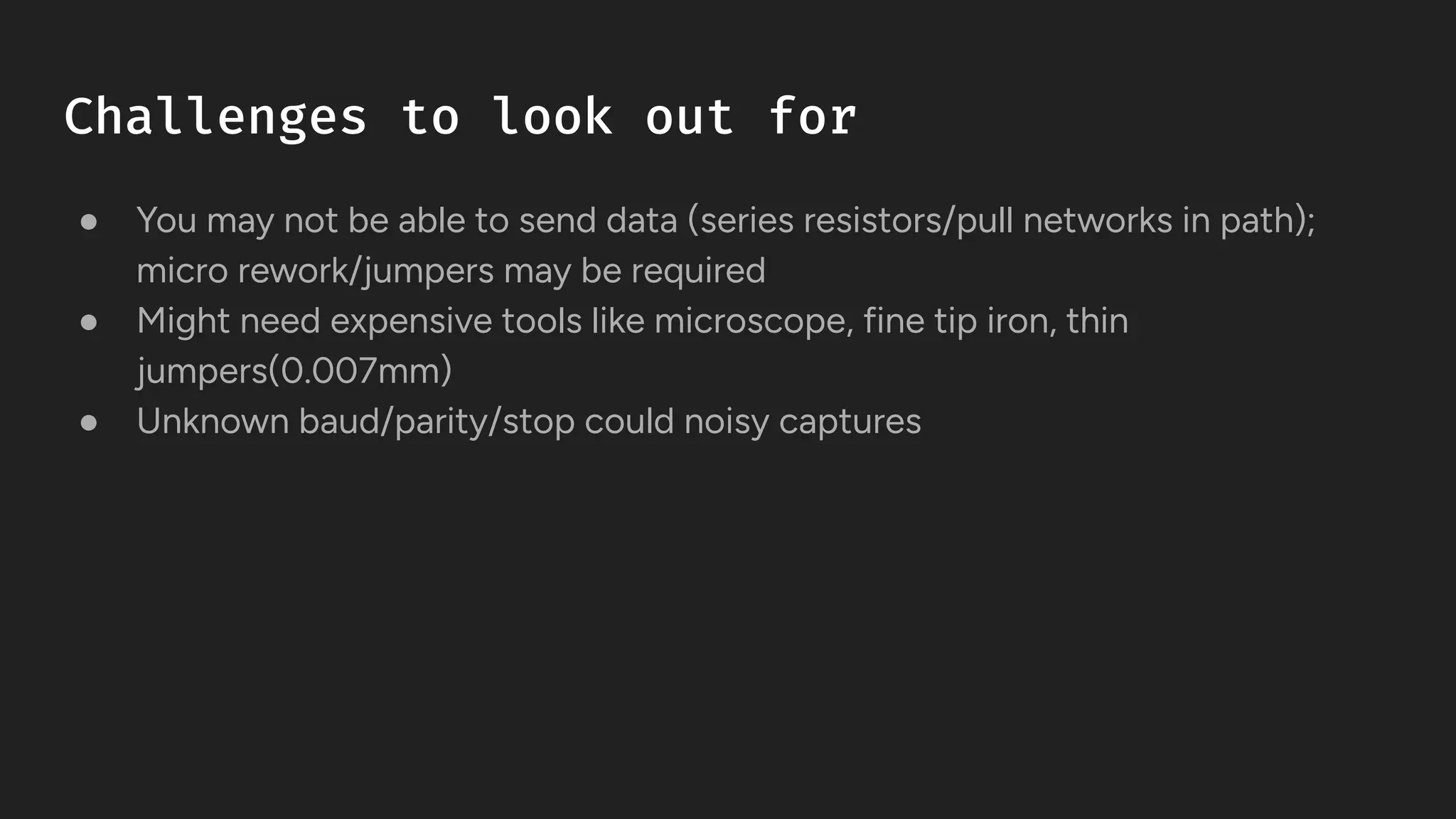 Challenges to look out for
● You may not be able to send data (series resistors/pull networks in path);
micro rework/jumpers may be required
● Might need expensive tools like microscope, fine tip iron, thin
jumpers(0.007mm)
● Unknown baud/parity/stop could noisy captures
 