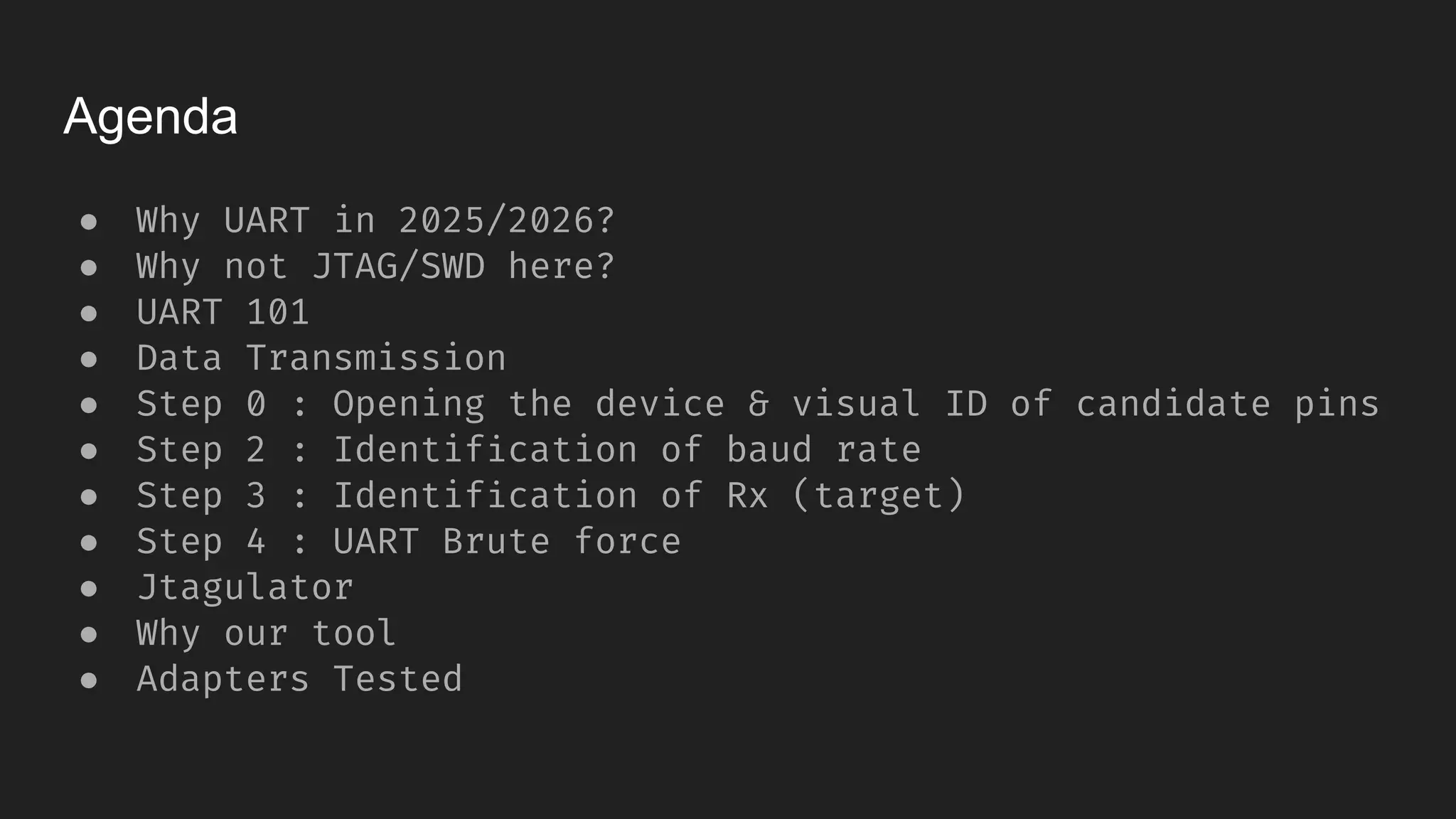 Agenda
● Why UART in 2025/2026?
● Why not JTAG/SWD here?
● UART 101
● Data Transmission
● Step 0 : Opening the device & visual ID of candidate pins
● Step 2 : Identification of baud rate
● Step 3 : Identification of Rx (target)
● Step 4 : UART Brute force
● Jtagulator
● Why our tool
● Adapters Tested
 