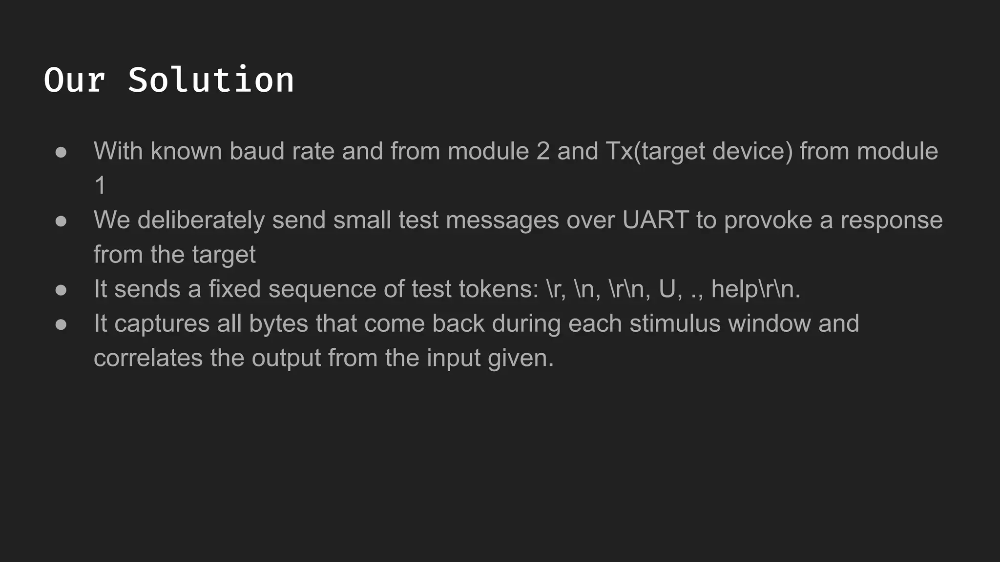 Our Solution
● With known baud rate and from module 2 and Tx(target device) from module
1
● We deliberately send small test messages over UART to provoke a response
from the target
● It sends a fixed sequence of test tokens: r, n, rn, U, ., helprn.
● It captures all bytes that come back during each stimulus window and
correlates the output from the input given.
 