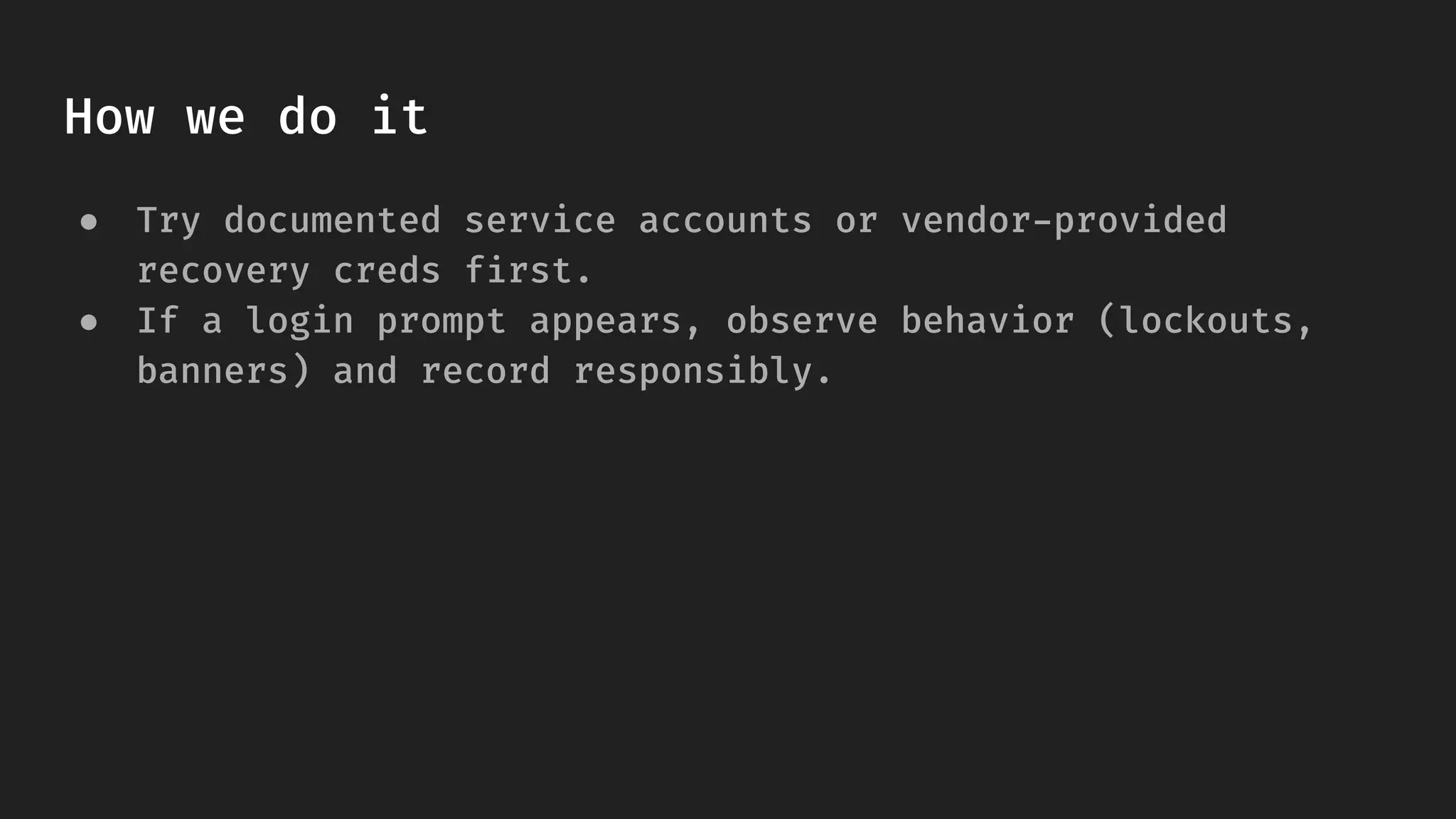 How we do it
● Try documented service accounts or vendor-provided
recovery creds first.
● If a login prompt appears, observe behavior (lockouts,
banners) and record responsibly.
 