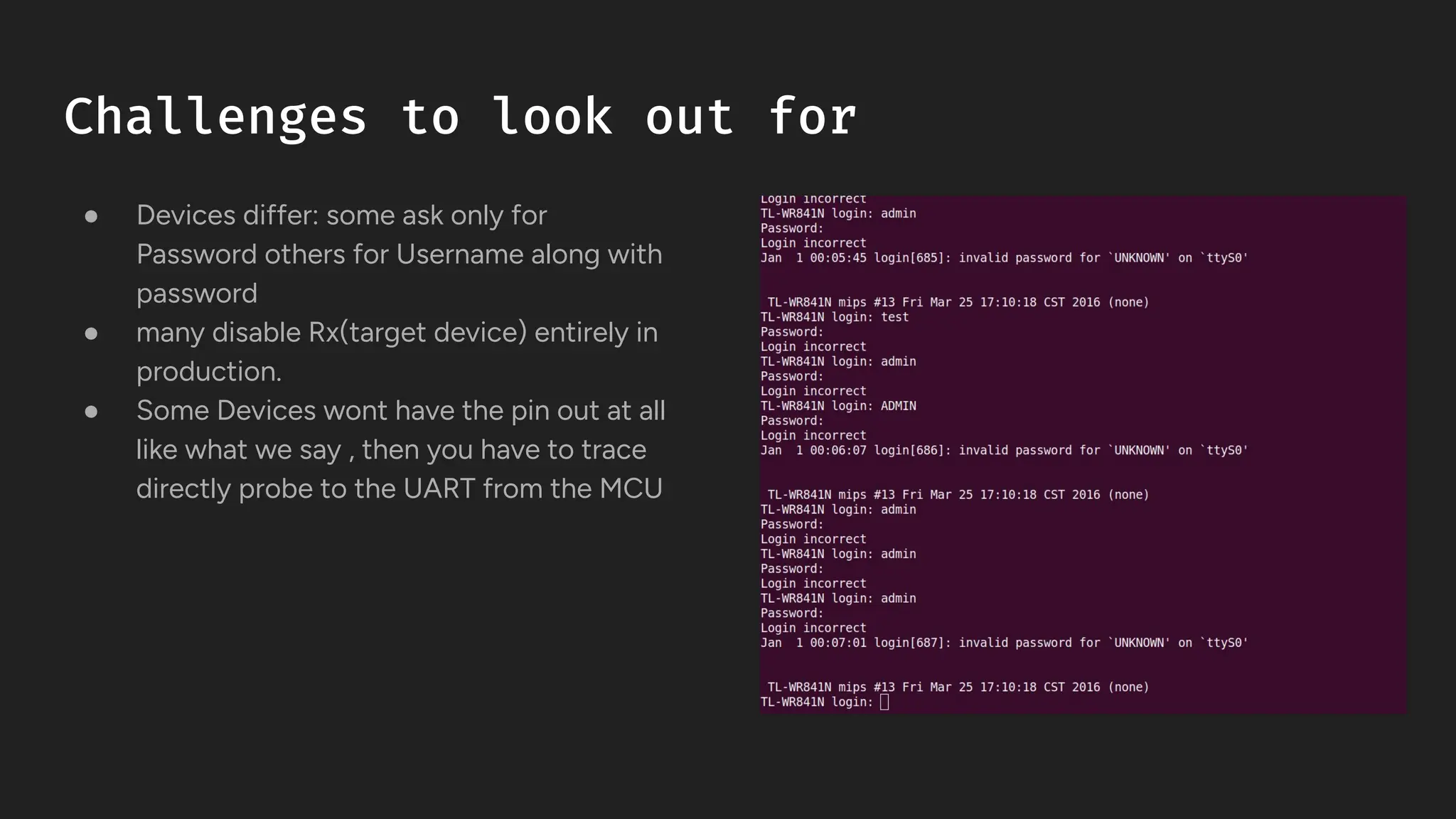 Challenges to look out for
● Devices differ: some ask only for
Password others for Username along with
password
● many disable Rx(target device) entirely in
production.
● Some Devices wont have the pin out at all
like what we say , then you have to trace
directly probe to the UART from the MCU
 