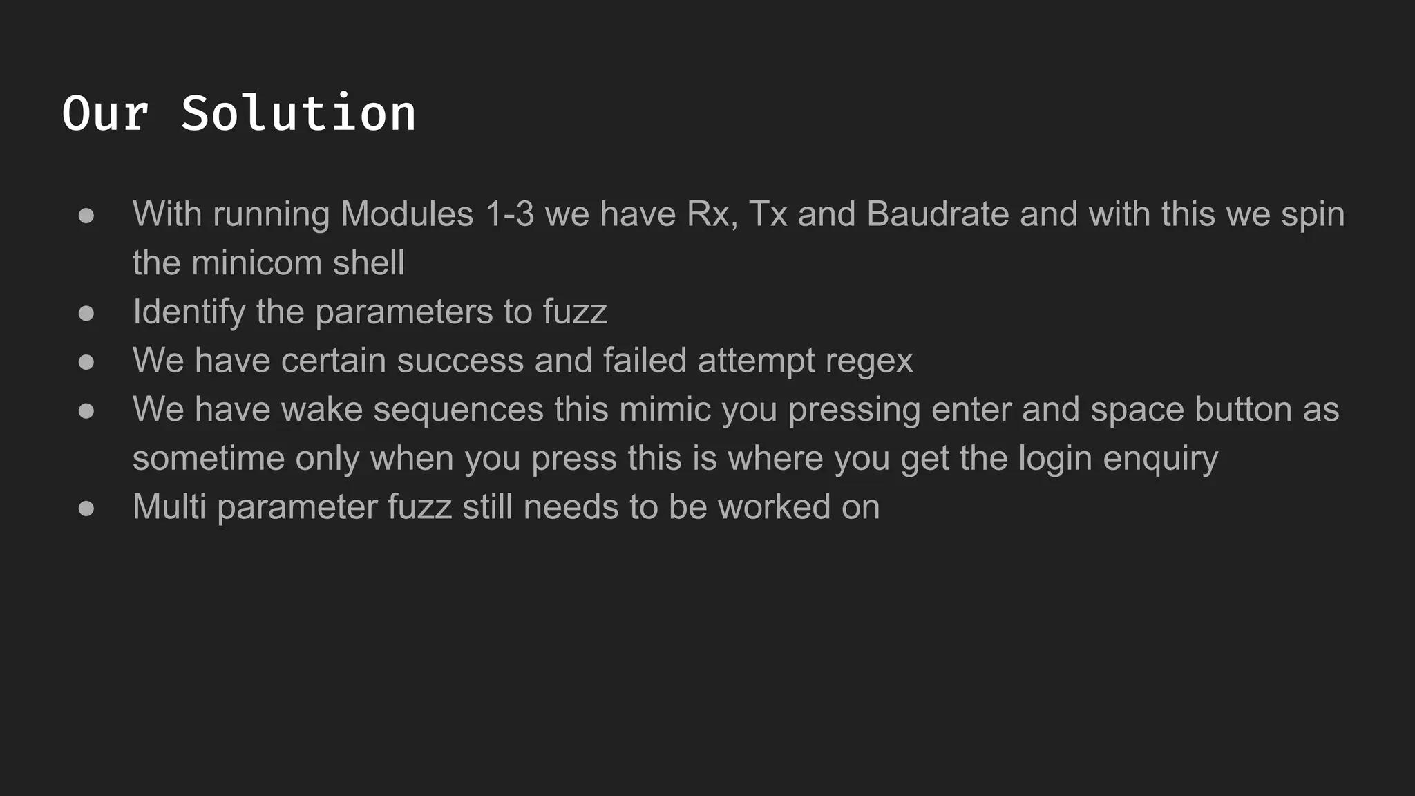 Our Solution
● With running Modules 1-3 we have Rx, Tx and Baudrate and with this we spin
the minicom shell
● Identify the parameters to fuzz
● We have certain success and failed attempt regex
● We have wake sequences this mimic you pressing enter and space button as
sometime only when you press this is where you get the login enquiry
● Multi parameter fuzz still needs to be worked on
 