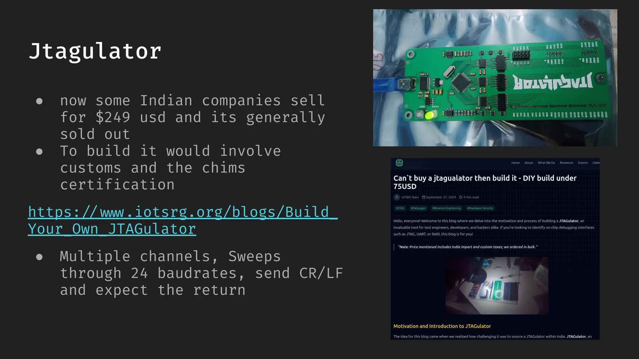 Jtagulator
● now some Indian companies sell
for $249 usd and its generally
sold out
● To build it would involve
customs and the chims
certification
https://www.iotsrg.org/blogs/Build_
Your_Own_JTAGulator
● Multiple channels, Sweeps
through 24 baudrates, send CR/LF
and expect the return
 