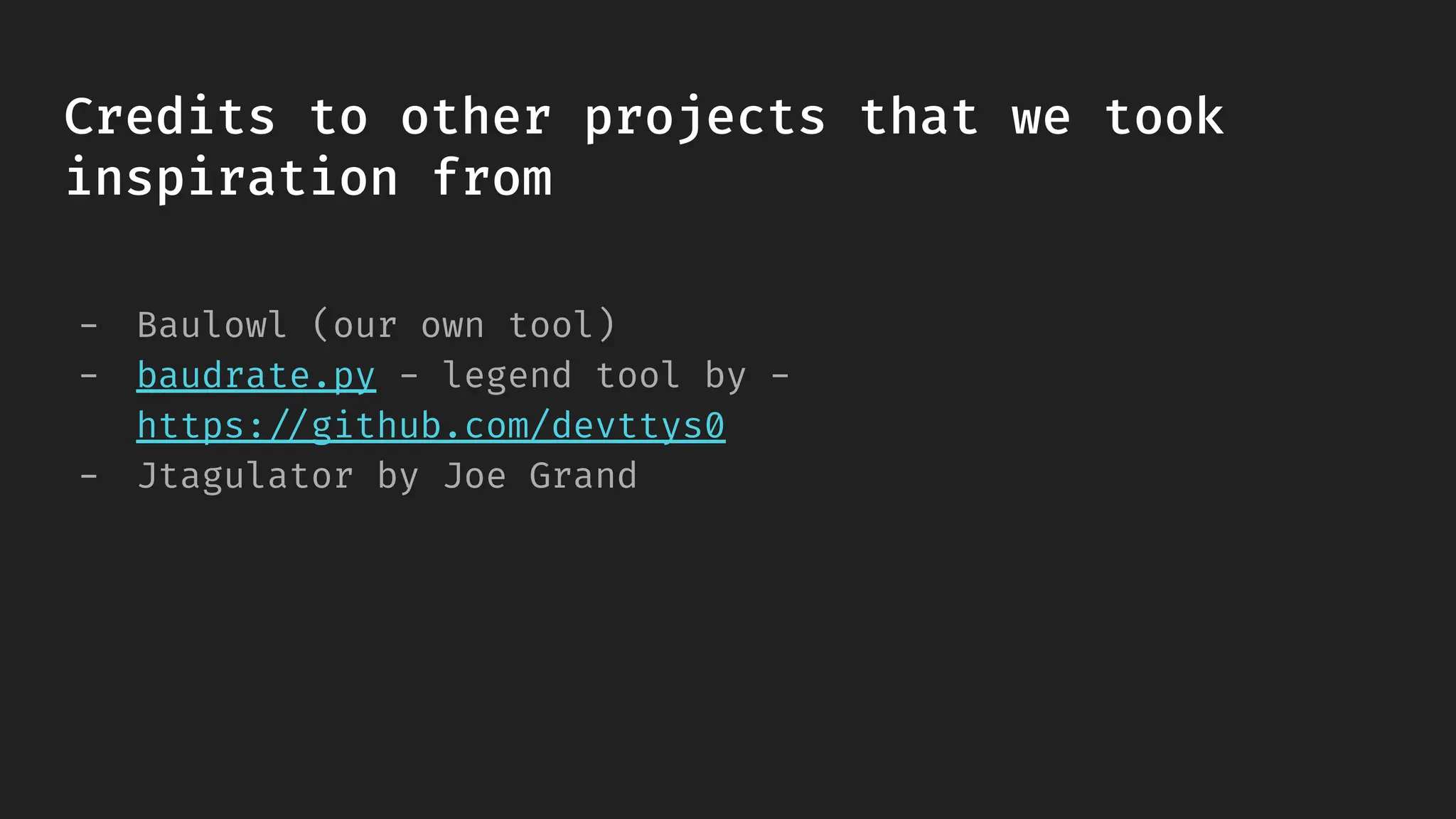 - Baulowl (our own tool)
- baudrate.py - legend tool by -
https://github.com/devttys0
- Jtagulator by Joe Grand
Credits to other projects that we took
inspiration from
 