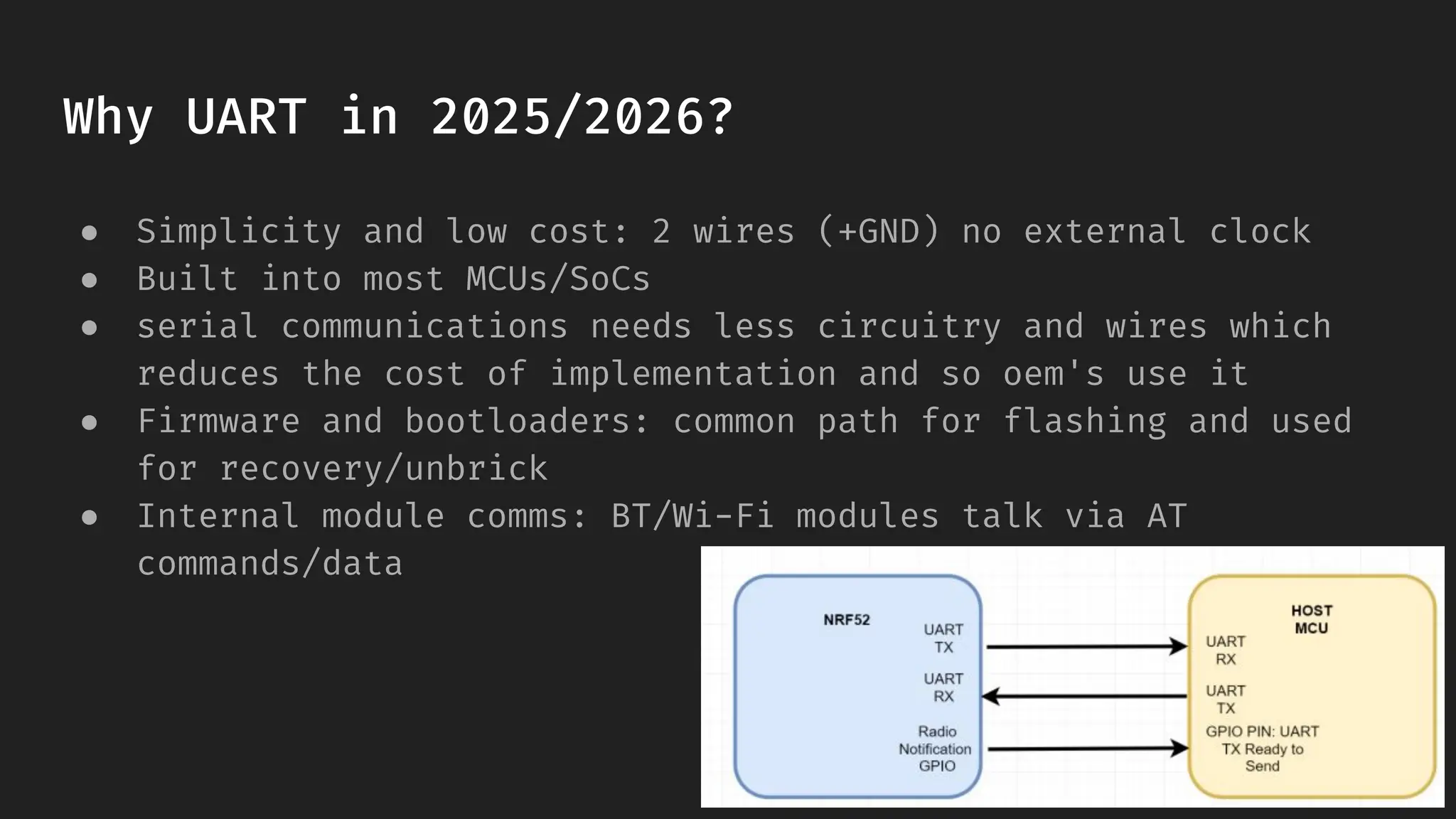 Why UART in 2025/2026?
● Simplicity and low cost: 2 wires (+GND) no external clock
● Built into most MCUs/SoCs
● serial communications needs less circuitry and wires which
reduces the cost of implementation and so oem's use it
● Firmware and bootloaders: common path for flashing and used
for recovery/unbrick
● Internal module comms: BT/Wi-Fi modules talk via AT
commands/data
 