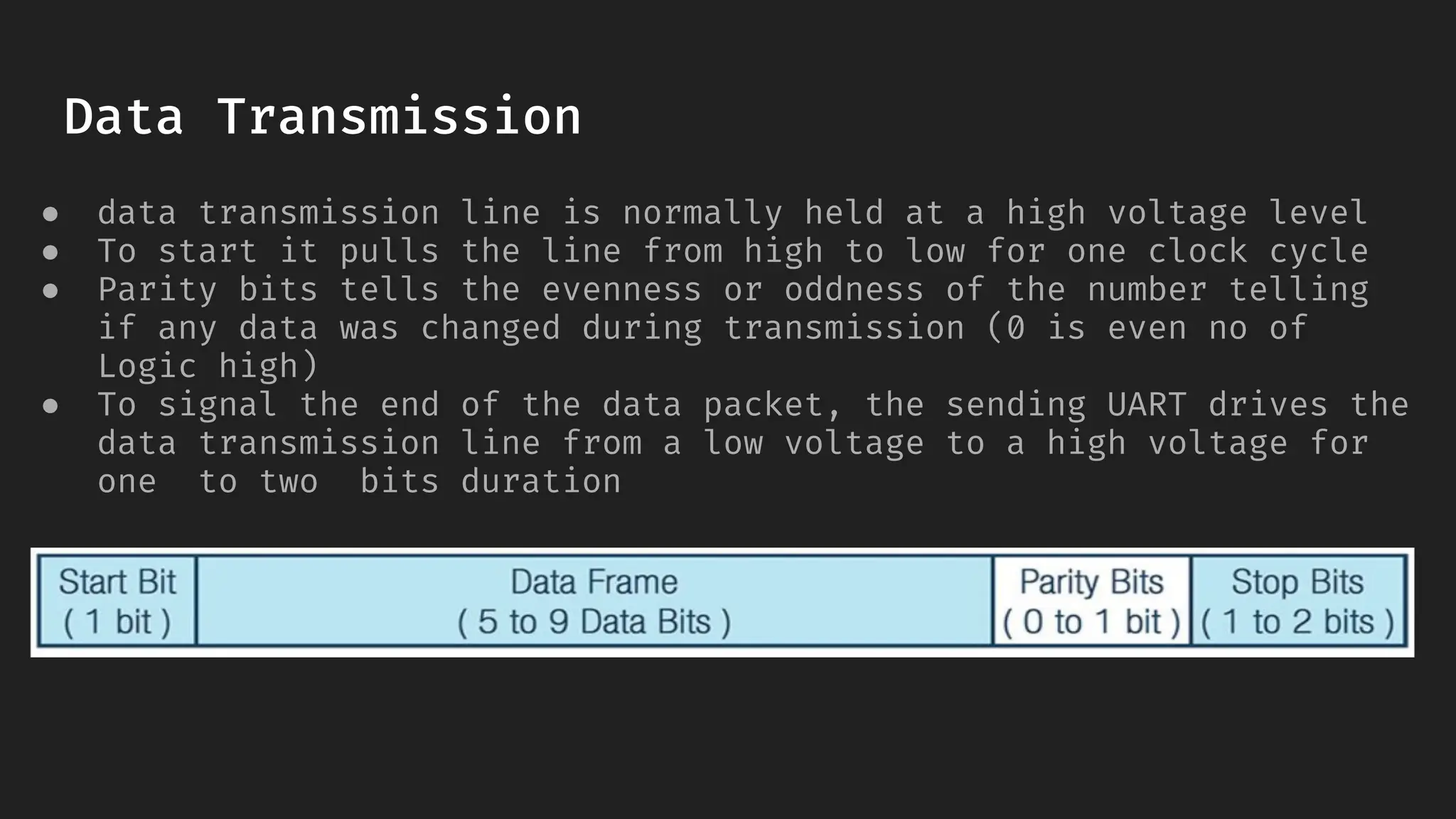 Data Transmission
● data transmission line is normally held at a high voltage level
● To start it pulls the line from high to low for one clock cycle
● Parity bits tells the evenness or oddness of the number telling
if any data was changed during transmission (0 is even no of
Logic high)
● To signal the end of the data packet, the sending UART drives the
data transmission line from a low voltage to a high voltage for
one to two bits duration
 