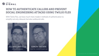 SIMON THORPE
DIRECTOR, PRODUCT MARKETING
HOW TO AUTHENTICATE CALLERS AND PREVENT
SOCIAL ENGINEERING ATTACKS USING TWILIO FLEX
© 2018 TWILIO, INC. ALL RIGHTS RESERVED.
JULIAN CANTILLO
SOFTWARE ENGINEER
With Twilio Flex, we have much more modern methods of authentication to
simplify not only inbound, but also outbound calls.
 