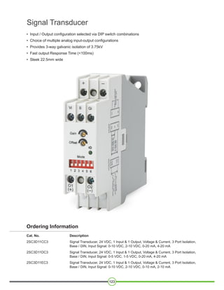 123
Signal Transducer
• Input / Output configuration selected via DIP switch combinations
• Choice of multiple analog input-output configurations
• Provides 3-way galvanic isolation of 3.75kV
• Fast output Response Time (<100ms)
• Sleek 22.5mm wide
Ordering Information
Cat. No. Description
2SC3D11CC3 Signal Transducer, 24 VDC, 1 Input & 1 Output, Voltage & Current, 3 Port Isolation,
Base / DIN, Input Signal: 0-10 VDC, 2-10 VDC, 0-20 mA, 4-20 mA
2SC3D11DC3 Signal Transducer, 24 VDC, 1 Input & 1 Output, Voltage & Current, 3 Port Isolation,
Base / DIN, Input Signal: 0-5 VDC, 1-5 VDC, 0-20 mA, 4-20 mA
2SC3D11EC3 Signal Transducer, 24 VDC, 1 Input & 1 Output, Voltage & Current, 3 Port Isolation,
Base / DIN, Input Signal: 0-10 VDC, 2-10 VDC, 0-10 mA, 2-10 mA
 