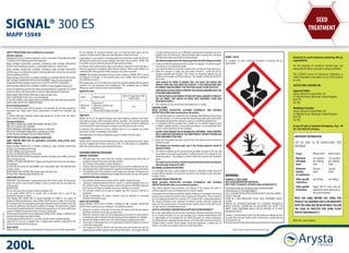 SIGNAL® 300 ES
MAPP 15949
SIGNAL® 300 ES
An emulsion for seed treatment formulation containing 300 g/L
cypermethrin
WARNING:
HARMFUL IF SWALLOWED
MAY CAUSE RESPIRATORY IRRITATION
VERY TOXIC TO AQUATIC LIFE WITH LONG LASTING EFFECTS
AVOID BREATHING DUST/FUME/GAS/MIST/VAPOURS/SPRAY
AVOID RELEASE TO THE ENVIRONMENT
CALL A POISON CENTRE OR DOCTOR/PHYSICIAN IF YOU FEEL UNWELL
COLLECT SPILLAGE
STORE IN A WELL-VENTILATED PLACE. KEEP CONTAINER TIGHTLY
CLOSED
DISPOSE OF CONTENTS/CONTAINER TO A LICENSED HAZARDOUS-
WASTE DISPOSAL CONTRACTOR OR COLLECTION SITE EXCEPT FOR
EMPTY CLEAN CONTAINERS WHICH CAN BE DISPOSED OF AS NON-
HAZARDOUS WASTE
Contains1,2-benzisothiazol-3(2H)-one.Mayproduceanallergicreaction.
To avoid risks to human health and the environment, comply with the
instructions for use.
200L
SEED
TREATMENT
SAFETY PRECAUTIONS (when handling the concentrate)
Operator exposure
Engineering control of operator exposure must be used where reasonably practicable
in addition to the following protective equipment:
WEAR SUITABLE PROTECTIVE CLOTHING (COVERALLS) AND SUITABLE PROTECTIVE
GLOVES when handling the product, contaminated surfaces or treated seed.
WEAR SUITABLE PROTECTIVE CLOTHING (COVERALLS) AND SUITABLE PROTECTIVE
GLOVES when re-circulating the product, draining down and carrying out any coupling
and uncoupling procedures.
WEAR SUITABLE PROTECTIVE CLOTHING (COVERALLS), SUITABLE PROTECTIVE GLOVES
AND SUITABLE RESPIRATORY PROTECTIVE EQUIPMENT* when cleaning equipment.
*disposable filtering facepiece respirator to at least EN 149 FFP3, or equivalent.
WEAR SUITABLE PROTECTIVE CLOTHING (COVERALLS) when bagging treated seed.
However engineering controls may replace personal protective equipment if a COSHH
assessment shows that they provide an equal or higher standard of protection
WASH HANDS AND EXPOSED SKIN before meals and after work.
WASH CONCENTRATE from skin or eyes immediately.
IFYOUFEELUNWELL,seekmedicaladviceimmediately(showthelabelwherepossible).
WHEN USING DO NOT EAT, DRINK OR SMOKE.
Environmental protection
Do not contaminate water with the product or its container. Do not clean application
equipment near surface water. Avoid contamination via drains from farmyards and
roads.
To protect birds/wild mammals, treated seed should not be left on the soil surface.
Bury or remove spillages.
Storage and disposal
KEEP AWAY FROM FOOD, DRINK AND ANIMAL FEEDING STUFFS.
KEEP OUT OF REACH OF CHILDREN.
KEEP IN ORIGINAL CONTAINER, tightly closed, in a safe place.
WASH OUT CONTAINER THOROUGHLY and dispose of safely.
DO NOT REUSE CONTAINER FOR ANY OTHER PURPOSE.
SAFETY PRECAUTIONS (when handling treated seed).
LABEL TREATED SEED with the appropriate precautions using printed sacks,
labels or bag tags.
WEAR SUITABLE PROTECTIVE CLOTHING (COVERALLS) AND SUITABLE PROTECTIVE
GLOVES when handling treated seed.
DO NOT HANDLE seed unnecessarily.
DO NOT USE TREATED SEED as food or feed.
KEEP TREATED SEED SECURE from people, domestic stock/pets and wildlife at all times
during storage and use.
HARMFUL TO GAME AND WILDLIFE. Treated seed should not be left on the soil surface.
Bury spillages.
DO NOT RE-USE SACKS OR CONTAINERS THAT HAVE BEEN USED FOR TREATED SEED
for food or feed.
WASH HANDS AND EXPOSED SKIN before meals and after work.
DO NOT APPLY TREATED SEED FROM THE AIR.
DIRECTIONS FOR USE
IMPORTANT: This information is approved as part of the Product Label. All instructions
within this section must be read carefully in order to obtain safe and successful use
of this product.
RESTRICTIONS
Do not treat seed with a moisture content exceeding 16%.
Do not apply SIGNAL 300 ES to cracked, split or sprouted seed or seed of low
germination capacity or vigour.
Seed treated with SIGNAL 300 ES should preferably be drilled in the season of
treatment. Although testing has shown SIGNAL 300 ES to have no effect on the storage
life of treated seed, the subsequent germination and performance of treated seed may
be adversely affected by the physical conditions of storage. The germination capacity
of stored seed should therefore be checked thoroughly prior to use. Arysta LifeScience
accepts no liability for the performance of stored, treated seed.
Flow of seed through drills may be affected by SIGNAL 300 ES. Always re-calibrate your
seed drill with treated seed before drilling.
Treated seed should be stored in a cool, dry, frost-free, well-ventilated building.
Signal 300 ES must be co-applied with a suitable seed treatment fungicide for the
control of seed and soil-borne disease
Insect control
SIGNAL 300 ES is an emulsion seed treatment containing the insecticide cypermethrin
for the reduction of wireworm (Agriotes spp.) and improved plant stand, and the
reduction of wheat bulb fly (Delia coarctata) damage on wheat and barley.
Cypermethrin is a non-systemic soil acting pyrethroid, which kills or repels the larvae of
wheat bulb fly which attack young seedlings from below the soil surface. SIGNAL 300
ES provides a zone of protection around the germinating seedling.
In situations where wheat bulb fly egg counts indicate a high risk of severe damage, a
follow-up egg hatch or deadheart spray may be required. Where earlier drillings are
combined with a late egg hatch, follow-up sprays may also be required.
Caution: The possible development of pest strains resistant to SIGNAL 300 ES cannot
be predicted or excluded. If such resistant strains occur, SIGNAL 300 ES is unlikely to
give satisfactory control.
Drill treated seed at 2.5-4 cm depth into a firm, well prepared seedbed offering optimal
conditions for crop emergence and establishment. Poor seedbeds, deep or shallow
drilling may reduce the level of pest control obtained.
Application rates
CROP TARGET/CLAIM
RATE OF ‘Signal 300 ES’ PER
1000 KG SEED
Wheat and
Barley
Reduction of 	
: Wireworm (Agriotesspp.)
Reduction of	
: Wheat bulb fly (Deliacoarctata)
2.0 L
Application
SIGNAL 300 ES can be applied through most seed treatment machines, both batch
and continuous types, where secondary mixing is provided. The machines should be
calibrated to apply the recommended dose, and this amount should be distributed
evenly between the seeds with good coverage to provide optimum pest control.
A minimum total volume of 4.0 litres (dilution factor of 2) is required. For further
information see the compatibility section below.
After application, machinery and pipelines must be washed with clean water.
Compatibility
SIGNAL 300 ES should not be pre-mixed with any other seed treatment product. Signal
may be co-applied with Anchor or Rancona 15 ME. For information on compatibility
with other products please contact Arysta LifeScience.
CONTAINER OPERATING PROCEDURES
GENERAL GUIDELINES
1.	 Although larger than some packs this container is governed by all the rules of
storage and usage of any other pesticide container.
2.	 This container is returnable to Arysta LifeScience.
3.	 Products other than Signal 300 ES should not be put into this container by the user.
4.	 AnydamagetothecontainershouldbereportedimmediatelytoArystaLifeScience.
5.	 The coupling used in this container is a self-sealing, non-drip type. During use air is
ventedinasproductisdispensedoutthroughthedry-break,one-wayvalvesystem.
TRANSPORTATION AND STORAGE
1.	 The container should only be transported by suitable mechanical means.
2.	 Containers containing pesticide must be stored in a BASIS registered store on a
flat and level surface. Empty containers need not be stored in the BASIS registered
store but must be kept in a suitable secure area until they are returned.
3.	 The container should not be used to support any other structure, shelving or
equipment.
4.	 During transportation the empty container must be regarded as containing
pesticide and treated as such.
USING THE CONTAINER	
WEAR SUITABLE PROTECTIVE CLOTHING (COVERALLS) AND SUITABLE PROTECTIVE
GLOVES when carrying out any coupling or uncoupling procedures.
1.	 Before the container is removed from the store, the seals on both the top closures
should be checked to ensure they are both intact.
2.	 When the container is taken into the working area it must stand on a flat surface in
a bunded area which complies with all national and local regulations for spillage.
3.	 Remove the tamper-evident seal on the closed dispense coupling drum valve.
4.	 The coupler on the supply hose to the seed treater should be checked to ensure it
is clean and undamaged.
5.	 The coupler can then be slid fully onto the drum valve and locked into place by
squeezing two handles together and pushing firmly down. The coupler will lock
into place and be secure for use. If difficulty is experienced in locking the two parts
together then slide them apart, check for foreign matter, cleaning off as necessary
with absorbent paper and repeat the locking process.
	 Anyabsorbentpaperusedinthecleaningoperationshouldbedisposedofsafely.
6.	 Product can then be pumped out of the container as required. The level of product
in the drum can be monitored visually.
7.	 Care should be taken to ensure the container does not become empty during use.
8.	 When the container is empty, the seed treater should be turned off and the
coupling unlocked and removed. This is done by squeezing together the two
handles on the coupler and lifting them up. The coupler can then be slid off the
drum valve.
	 CARE SHOULD BE TAKEN TO ENSURE THAT THE VALVE HAS SEALED AND
PRODUCT DOES NOT LEAK FROM THE COUPLER. IF THE COUPLER DOES LEAK,
RE-CONNECT AND DISCONNECT THE TWO PARTS AGAIN TO FREE THE VALVE.
	 CARESHOULDALSOBETAKENTOPREVENTTHECOUPLERDROPPINGONTOTHE
FLOOR AND BEING DAMAGED.
	 ASTHECOUPLINGISADRYBREAKSYSTEMAVERYSMALLAMOUNTOFPRODUCT
MAY BE VISIBLE, THIS SHOULD BE WIPED WITH ABSORBENT PAPER AND
DISPOSED OF SAFELY.
9.	 The container can now be removed and another put in its place.
DRAINING DOWN	
WEAR SUITABLE PROTECTIVE CLOTHING (COVERALLS) AND SUITABLE
PROTECTIVE GLOVES when draining down the product.
1.	 Care should be taken to minimise the risk of spillage whilst draining down product
fromthecontainer. Itisrecommendedthatthisproceduretakesplaceeitherwithin
the bunded area where the container is used or in the BASIS registered store.
2.	 It is advisable to lift the container with a forklift truck to sufficient height to allow
a suitable, sealable container, to be positioned beneath. It is recommended that a
funnel is used to minimise the risk of spillage.
	 DO NOT LEAVE PRODUCT IN AN UNLABELLED CONTAINER. POUR CONTENTS
INTO A SMALLER CONTAINER OF THE SAME PRODUCT OR INTO THE NEW 200
LITRE CONTAINER TO BE USED.
3.	 When all of the product has been removed from the container the seal should be
replaced securely.
	 The washings and absorbent paper used in the cleaning operation should be
disposed of safely.
4.	 The product collected by this process should be ideally returned to the new 200
litre container to be used, ensuring there is sufficient space in the container for the
additional product. Any spillage of product should be removed with absorbent
paper.
	 The funnel and the container should be washed and dried and the washings and
absorbent paper disposed of safely.
RETURNING CALIBRATION MATERIAL
It is inevitable that when a seed treatment machine is calibrated a small amount of
product will be collected. This should be returned to the container as per instruction
number 4 above.
AGITATING PRODUCT BEFORE USE
WEAR SUITABLE PROTECTIVE CLOTHING (COVERALLS) AND SUITABLE
PROTECTIVE GLOVES when re-circulating the product.
The motion imparted during transport and delivery of the product will result in
sufficient agitation to ensure homogeneity for at least 6 months.
Iftheproducthasnotbeenusedwithin6monthsofdelivery,itisadvisabletore-mixthe
producttoensurethatthecontentsofthecontainerarehomogenous.Thiscanbedone
by re-circulating the product for a minimum of 15 minutes with a pump (depending on
the volume of product in the container) to withdraw product using the coupler and
return via the second closure. Any pump having a gentle action can be used. Do not
use high speed or centrifugal type pumps.
ARYSTA LIFESCIENCE CORPORATION ACCEPTANCE OF RESPONSIBILITY
We accept responsibility for this product meeting the declared specification and also
for our written directions for use and warnings. Users however should beware that
no responsibility can be accepted for use which disregards our written instructions,
including directions, warnings and precautions, nor for any advice given by any person
whether verbal or written, about storage, mixing and application, or about any use
which is not strictly in accordance with our written instructions.
GB-CY3-045-01(1115)
SIGNAL® 300 ES is property of Arysta LifeScience Group
Emulsion for seed treatment containing 300 g/L
cypermethrin
For the reduction of wireworm (Agriotes spp.) and
wheat bulb fly (Deliacoarctata) in wheat and barley
The (COSHH) Control of Substances Hazardous to
Health Regulations may apply to use of this product
at work.
AGITATE WELL BEFORE USE
Approval Holder:
Arytsa LifeScience Great Britain Ltd.
3-5 Melville Street, Edinburgh, United Kingdom,
EH3 7PE
Tel: TBC
Marketing Company:
Arytsa LifeScience Great Britain Ltd.
3-5 Melville Street, Edinburgh, United Kingdom,
EH3 7PE
Tel: TBC
In case of toxic or transport emergency, ring + 44
(0) 1235 239 670 (24 hour).
IMPORTANT INFORMATION
FOR USE ONLY AS AN AGRICULTURAL SEED
TREATMENT
Crops : Wheat (seed) Barley (seed)
Maximum
individual
dose:
2.0 L product
per 1000 kg
seed
2.0 L product
per 1000 kg
seed
Maximum
number
of treatments:
one per
batch
one per
batch
Other specific
restrictions:
pre-drilling pre-drilling
Other specific
restrictions:
Signal 300 ES must only be
applied to cereal seed sown in
the autumn/winter.
READ THE LABEL BEFORE USE. USING THIS
PRODUCT IN A MANNERTHAT IS INCONSISTENT
WITHTHELABELMAYBEANOFFENCE.FOLLOW
THE CODE OF PRACTICE FOR USING PLANT
PROTECTION PRODUCTS.
Batch No.: see container
 